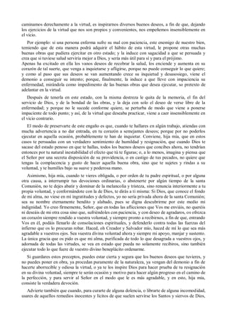 caminamos derechamente a la virtud, es inspirarnos diversos buenos deseos, a fin de que, dejando
los ejercicios de la virtud que nos son propios y convenientes, nos empeñemos insensiblemente en
el vicio.
Por ejemplo: si una persona enferma sufre su mal con paciencia, este enemigo de nuestro bien,
temiendo que de esta manera podrá adquirir el hábito de esta virtud, le propone otras muchas
buenas obras que pudiera ejercitar en otro estado; y la induce con sagacidad a que se persuada y
crea que si tuviese salud serviría mejor a Dios, y sería más útil para sí y para el prójimo.
Apenas ha excitado en ella los vanos deseos de recobrar la salud, los enciende y aumenta en su
corazón de tal suerte, que venga a inquietarse y afligirse, porque no puede conseguir lo que quiere;
y como al paso que sus deseos se van aumentando crece su inquietud y desasosiego, viene el
demonio a conseguir su intento; porque, finalmente, la induce a que lleve con impaciencia su
enfermedad, mirándola como impedimento de las buenas obras que desea ejecutar, so pretexto de
adelantar en la virtud.
Después de tenerla en este estado, con la misma destreza le quita de la memoria, el fin del
servicio de Dios, y de la bondad de las obras, y la deja con solo el deseo de verse libre de la
enfermedad; y porque no le sucede conforme quiere, se perturba de modo que viene a ponerse
impaciente de todo punto; y así, de la virtud que deseaba practicar, viene a caer insensiblemente en
el vicio contrario.
El modo de preservarte de este engaño es que, cuando te hallares en algún trabajo, atiendas con
mucha advertencia a no dar entrada, en tu corazón a semejantes deseos; porque por no poderlos
ejecutar en aquella ocasión, probablemente te han de inquietar. Conviene, hija mía, que en estos
casos te persuadas con un verdadero sentimiento de humildad y resignación, que cuando Dios te
sacase del estado penoso en que te hallas, todos los buenos deseos que concibes ahora, no tendrían
entonces por tu natural inestabilidad el efecto que tú te figuras; o, a lo menos, imagina y piensa que
el Señor por una secreta disposición de su providencia, o en castigo de tus pecados, no quiere que
tengas la complacencia y gusto de hacer aquella buena obra, sino que te sujetes y rindas a su
voluntad, y te humilles bajo su suave y poderosa mano.
Asimismo, hija mía, cuando te vieres obligada, o por orden de tu padre espiritual, o por alguna
otra causa, a interrumpir tus devociones ordinarias, o abstenerte por algún tiempo de la santa
Comunión, no te dejes abatir y dominar de la melancolía y tristeza, sino renuncia interiormente a tu
propia voluntad, y conformándote con la de Dios, te dirás a ti misma: Si Dios, que conoce el fondo
de mi alma, no viese en mí ingratitudes y defectos, yo no sería privada ahora de la santa Comunión;
sea su nombre eternamente bendito y alabado, pues se digna descubrirme por este medio mi
indignidad. Yo creo firmemente, Señor, que en todas las aflicciones que Vos me enviáis, no queréis
ni deseáis de mi otra cosa sino que, sufriéndoles con paciencia, y con deseo de agradaros, os ofrezca
un corazón siempre rendido a vuestra voluntad, y siempre pronto a recibirnos, a fin de que, entrando
Vos en él, podáis llenarlo de consolaciones espirituales, y defenderlo contra todas las fuerzas del
infierno que os lo procuran robar. Haced, oh Creador y Salvador mío, haced de mí lo que sea más
agradable a vuestros ojos. Sea vuestra divina voluntad ahora y siempre mi apoyo, manjar y sustento.
La única gracia que os pido es que mi alma, purificada de todo lo que desagrada a vuestros ojos, y
adornada de todas las virtudes, se vea en estado que pueda no solamente recibiros, sino también
ejecutar todo lo que fuere de vuestro divino beneplácito ordenarme.
Si guardares estos preceptos, puedes estar cierta y segura que los buenos deseos que tuvieres, y
no puedes poner en obra, ya procedan puramente de la naturaleza, ya vengan del demonio a fin de
hacerte aborrecible y odiosa la virtud, o ya te los inspire Dios para hacer prueba de tu resignación
en su divina voluntad, siempre te serán ocasión y motivo para hacer algún progreso en el camino de
la perfección, y para servir al Señor en el modo que le es más agradable, y en esto, hija mía,
consiste la verdadera devoción.
Advierte también que cuando, para curarte de alguna dolencia, o librarte de alguna incomodidad,
usares de aquellos remedios inocentes y lícitos de que suelen servirse los Santos y siervos de Dios,
 
