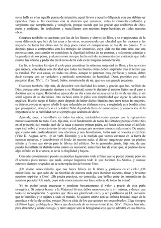no se halla en ellas aquella pureza de intención, aquel fervor y aquella diligencia con que debían ser
ejercidas. Pues si las examinas con la atención que conviene, antes te causarán confusión y
vergüenza que complacencia y vanagloria, porque sucede que las gracias que recibimos de Dios,
puras y perfectas, las deslucimos y mancillamos con nuestras imperfecciones en todas nuestras
obras.
Compara también tus acciones con las de los Santos y siervos de Dios, y te avergonzarás de la
suma diferencia que hay de las unas a las otras, reconociendo con claridad que las mejores y las
mayores de todas tus obras son de muy poco valor en comparación de las de los Santos. Y si
después pasas a compararlas con los trabajos de Jesucristo, cuya vida no fue otra cosa que una
perpetua cruz, aun cuando no consideres la dignidad infinita de su persona, y solamente atiendas a
la grandeza de sus penas, y al puro amor con que las ha sufrido, reconocerás con evidencia que todo
cuanto has obrado y padecido en el curso de tu vida es de ninguna consideración.
En fin, si levantas los ojos al cielo para considerar la soberana majestad de Dios, y los servicios
que merece, entenderás con claridad que todas tus buenas obras deben inspirarte más el temor que
la vanidad. Por esta causa, en todas tus obras, aunque te parezcan muy perfectas y santas, debes
decir siempre con un verdadero y profundo sentimiento de humildad: Deus, propitius esto mihi
peccatori (Luc. XVII, 13). Tened, Señor, misericordia de mí, que soy una grande pecadora.
Guárdate también, hija mía, de descubrir con facilidad los dones y gracias que has recibido de
Dios; porque esto desagrada siempre a su Majestad, como lo declaró el mismo Señor en el caso y
doctrina que se sigue: Habiéndose aparecido un día a una sierva suya en la forma de un niño, y sin
señal alguna de su divinidad, esta dichosa alma le pidió con simplicidad que dijese la salutación
angélica. Hízolo luego el Señor, pero después de haber dicho: Bendita eres entre todas las mujeres,
se detuvo, porque no quiso añadir lo que redundaba en alabanza suya, y rogándole esta bendita alma
que prosiguiese, desapareció el celestial Niño dejándola llena de consolación, y convencida de la
importancia de la humildad con el ejemplo que acababa de darle.
Aprende, pues, a humillarte en todas tus obras, mirándolas como espejos que te representan
maravillosamente tu nada. Éste, hija mía, es el fundamento de todas las virtudes; porque como Dios
en el principio del mundo creó de la nada a nuestro primer padre, así funda ahora todo el edificio
espiritual sobre el conocimiento de esta verdad, porque por nosotros mismos nada somos. De suerte,
que cuanto más profundamente nos abatimos y nos humillamos, tanto más se levanta el edificio
(Vide D. Augnst. serm. 10 de verb. Domini); y a la medida que vamos cavando en la tierra de
nuestras miserias, y descubrimos el fondo de nuestra nada, el divino Arquitecto pone las piedras
sólidas y firmes que sirven para la fábrica del edificio. No te persuadas jamás, hija mía, de que
puedes humillarte ni abatirte tanto cuanto es necesario; antes bien has de creer que, si pudiese darse
algo infinito en la criatura, lo sería tu fragilidad y bajeza.
Con este conocimiento puesto en práctica lograremos todo el bien que se puede desear; pero sin
él seremos poco menos que nada, aunque hagamos todo lo que hicieron los Santos, y aunque
estemos siempre ocupados en la contemplación del mismo Dios.
¡Oh divino conocimiento, que nos haces felices en la tierra y gloriosos en el cielo! ¡Oh
maravillosa luz, que sales de las tinieblas de nuestra nada para iluminar nuestras almas y levantar
nuestros espíritus a Dios! ¡Oh piedra preciosa, no conocida, que brillas entre las inmundicias de
nuestros pecados! Oh nada, cuyo sólo conocimiento nos hace señores de todas las cosas!
Yo no podré jamás encarecer y ponderar bastantemente el valor y precio de esta perla
evangélica. Si quieres honrar a la Majestad divina, debes menospreciarte a ti misma, y desear que
todos te menosprecien. Si quieres que Dios sea glorificado en ti, y ser glorificada en Él, conviene
que te humilles y te sujetes a todo el mundo. Si quieres unirte con su infinita bondad, huye de la
grandeza y de la elevación; porque Dios se aleja de los que quieren ser encumbrados. Elige siempre
el último lugar, y obligarás a Dios a que descienda de su mismo trono (Luc. XIV, 10) para buscarte,
para abrazarte y unirte consigo; y tanto mayor será la benignidad con que te admitirá en sus brazos,
 