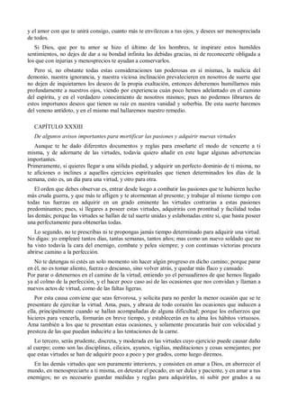 y el amor con que te unirá consigo, cuanto más te envilezcas a tus ojos, y desees ser menospreciada
de todos.
Si Dios, que por tu amor se hizo el último de los hombres, te inspirare estos humildes
sentimientos, no dejes de dar a su bondad infinita las debidas gracias, ni de reconocerte obligada a
los que con injurias y menosprecios te ayudan a conservarlos.
Pero si, no obstante todas estas consideraciones tan poderosas en sí mismas, la malicia del
demonio, nuestra ignorancia, y nuestra viciosa inclinación prevalecieren en nosotros de suerte que
no dejen de inquietarnos los deseos de la propia exaltación, entonces deberemos humillarnos más
profundamente a nuestros ojos, viendo por experiencia cuán poco hemos adelantado en el camino
del espíritu, y en el verdadero conocimiento de nosotros mismos; pues no podemos librarnos de
estos importunos deseos que tienen su raíz en nuestra vanidad y soberbia. De esta suerte haremos
del veneno antídoto, y en el mismo mal hallaremos nuestro remedio.
CAPÍTULO XXXIII
De algunos avisos importantes para mortificar las pasiones y adquirir nuevas virtudes
Aunque te he dado diferentes documentos y reglas para enseñarte el modo de vencerte a ti
misma, y de adornarte de las virtudes, todavía quiero añadir en este lugar algunas advertencias
importantes.
Primeramente, si quieres llegar a una sólida piedad, y adquirir un perfecto dominio de ti misma, no
te aficiones o inclines a aquellos ejercicios espirituales que tienen determinados los días de la
semana, esto es, un día para una virtud, y otro para otra.
El orden que debes observar es, entrar desde luego a combatir las pasiones que te hubieren hecho
más cruda guerra, y que más te afligen y te atormentan al presente; y trabajar al mismo tiempo con
todas tus fuerzas en adquirir en un grado eminente las virtudes contrarias a estas pasiones
predominantes; pues, si llegares a poseer estas virtudes, adquirirás con prontitud y facilidad todas
las demás; porque las virtudes se hallan de tal suerte unidas y eslabonadas entre si, que basta poseer
una perfectamente para obtenerlas todas.
Lo segundo, no te prescribas ni te propongas jamás tiempo determinado para adquirir una virtud.
No digas: yo emplearé tantos días, tantas semanas, tantos años; mas como un nuevo soldado que no
ha visto todavía la cara del enemigo, combate y pelea siempre; y con continuas victorias procura
abrirse camino a la perfección.
No te detengas ni estés un solo momento sin hacer algún progreso en dicho camino; porque parar
en él, no es tomar aliento, fuerza o descanso, sino volver atrás, y quedar más flaco y cansado.
Por parar o detenernos en el camino de la virtud, entiendo yo el persuadirnos de que hemos llegado
ya al colmo de la perfección, y el hacer poco caso así de las ocasiones que nos convidan y llaman a
nuevos actos de virtud, como de las faltas ligeras.
Por esta causa conviene que seas fervorosa, y solicita para no perder la menor ocasión que se te
presentare de ejercitar la virtud. Ama, pues, y abraza de todo corazón las ocasiones que inducen a
ella, principalmente cuando se hallan acompañadas de alguna dificultad; porque los esfuerzos que
hicieres para vencerla, formarán en breve tiempo, y establecerán en tu alma los hábitos virtuosos.
Ama también a los que te presentan estas ocasiones, y solamente procurarás huir con velocidad y
presteza de las que puedan inducirte a las tentaciones de la carne.
Lo tercero, serás prudente, discreta, y moderada en las virtudes cuyo ejercicio puede causar daño
al cuerpo; como son las disciplinas, cilicios, ayunos, vigilias, meditaciones y cosas semejantes; por
que estas virtudes se han de adquirir poco a poco y por grados, como luego diremos.
En las demás virtudes que son puramente interiores, y consisten en amar a Dios, en aborrecer el
mundo, en menospreciarte a ti misma, en detestar el pecado, en ser dulce y paciente, y en amar a tus
enemigos; no es necesario guardar medidas y reglas para adquirirlas, ni subir por grados a su
 