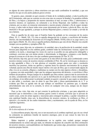 en alguno de estos ejercicios y obras exteriores con que suele confundirse la santidad, y que son
muchos los que en este punto padecen graves errores.
Si quieres, pues, entender en qué consiste el fondo de la verdadera piedad, y toda la perfección
del Cristianismo, sabe que no consiste en otra cosa sino en conocer la bondad y la grandeza infinita
de Dios, y la bajeza y propensión de nuestra naturaleza al mal; en amar a Dios, y aborrecernos a
nosotros mismos; en sujetarnos, no solamente a su divina Majestad, sino también a todas las
criaturas, por su amor; en renunciar enteramente a nuestra propia voluntad, a fin de seguir siempre
la suya; y sobre todo en hacer todas estas cosas únicamente por la honra y gloria de Dios, sin otra
intención o fin que agradarle, y porque su divina Majestad quiere y merece ser amado y servido de
sus criaturas.
Ésta es aquella ley de amor que el Espíritu Santo ha grabado en los corazones de los justos
(Deut, VI, 5,—Matth. XX, 37); ésta es aquella abnegación de sí mismo y crucifixión del hombre
interior, tan encomendada de Jesucristo en el Evangelio (Matth. XVIII,) ésta es su yugo suave y su
peso ligero (Matth. XI, 22); ésta es aquella perfecta obediencia que este divino Maestro nos enseñó
siempre con sus palabras y ejemplos (Phil. II).
Si aspiras, pues, hija mía, no solamente a la santidad, sino a la perfección de la santidad, siendo
forzoso para adquirirla en este sublime grado, combatir todas las inclinaciones viciosas, sujetar los
sentidos a la razón, y desarraigar los vicios (lo cual no es posible sin una aplicación infatigable y
continua); conviene que con ánimo pronto y determinado, te dispongas y prepares a esta batalla,
porque la corona no se da sino a los que combaten generosamente (II Tim. II, 25).
Pero advierte, hija mía, que así como esta guerra es la más difícil de todas, pues combatiendo contra
nosotros mismos somos de nosotros mismos combatidos (I Petr. II), así la victoria que se alcanza es
la más agradable a Dios y la más gloriosa al vencedor; porque quien con valor y resolución
mortifica sus pasiones, doma sus apetitos y reprime hasta los menores movimientos de su propia
voluntad, ejecuta una obra de mucho mayor mérito a los ojos de Dios, que si conservando alguna de
ellas viva en su corazón, afligiese y maltratase su cuerpo con los más ásperos cilicios y disciplinas,
o ayunase con más austeridad y rigor que los antiguos anacoretas del desierto, o convirtiese a Dios
millares de pecadores. Porque aunque no es dudable que Dios estima y aprecia más la conversión de
un alma, considerando este ejercicio en sí, que la mortificación de un apetito o deseo desordenado;
sin embargo, tú no debes poner tu principal cuidado en querer y ejecutar lo que según su naturaleza
es más noble y excelente, sino en obrar lo que Dios pide y desea particularmente de ti. Y es
evidente que Dios se agrada más de que trabajes en mortificar tus pasiones que, si dejando
advertidamente una sola en tu corazón, le sirves en cualquier otra cosa, aunque sea de mayor
importancia.
Pues ya has visto, hija mía, en qué consiste la perfección cristiana, y que para adquirirla es
necesario que te determines a una continua guerra contra ti misma; conviene que te proveas de
cuatro cosas, como de armas seguras y necesarias para conseguir la palma, y quedar vencedora en
esta espiritual batalla; éstas son, la desconfianza de nosotros mismos, la confianza en Dios, el
ejercicio y la oración; de las cuales trataremos clara y sucintamente, con la ayuda de Dios, en los
capítulos siguientes.
CAPÍTULO II
De la desconfianza de sí mismo
La desconfianza propia, hija mía, nos es tan necesaria en el combate espiritual, que sin esa virtud
no solamente no podremos triunfar de nuestros enemigos, pero ni aun vencer la más leve de
nuestras pasiones.
Debes imprimir y grabar profundamente en tu espíritu esta verdad; porque aunque
verdaderamente no somos más que nada, no obstante no dejamos de concebir una falsa estimación
de nosotros mismos, y persuadiéndonos sin fundamento que somos algo, presumimos vanamente de
nuestras propias fuerzas.
 