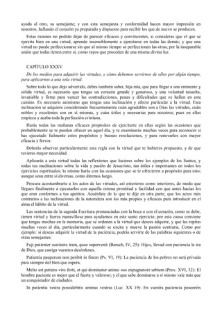 ayuda al otro, su semejante; y con esta semejanza y conformidad hacen mayor impresión en
nosotros, hallando el corazón ya preparado y dispuesto para recibir los que de nuevo se producen.
Estas razones no podrán dejar de parecer eficaces y convincentes, si consideras que el que se
ejercita bien en una virtud, aprende insensiblemente a ejercitarse en todas las demás; y que una
virtud no puede perfeccionarse sin que al mismo tiempo se perfeccionen las otras, por la inseparable
unión que todas tienen entre sí, como rayos que proceden de una misma divina luz.
CAPÍTULO XXXV
De los medios para adquirir las virtudes, y cómo debemos servirnos de ellos por algún tiempo,
para aplicarnos a una sola virtud.
Sobre todo lo que dejo advertido, debes también saber, hija mía, que para llegar a una eminente y
sólida virtud, es necesario que tengas un corazón grande y generoso, y una voluntad resuelta,
invariable y firme para vencer las contradicciones, penas y dificultades que se hallen en este
camino. Es necesario asimismo que tengas una inclinación y afecto particular a la virtud. Esta
inclinación se adquiere considerando frecuentemente cuán agradables son a Dios las virtudes, cuán
nobles y excelentes son en sí mismas, y cuán útiles y necesarias para nosotros; pues en ellas
empieza y acaba toda la perfección cristiana.
Harás todas las mañanas eficaces propósitos de ejercitarte en ellas según las ocasiones que
probablemente se te pueden ofrecer en aquel día, y te examinarás muchas veces para reconocer si
has ejecutado fielmente estos propósitos y buenas resoluciones, y para renovarlos con mayor
eficacia y fervor.
Deberás observar particularmente esta regla con la virtud que te hubieres propuesto, y de que
tuvieres mayor necesidad.
Aplicarás a esta virtud todas las reflexiones que hicieres sobre los ejemplos de los Santos, y
todas tus meditaciones sobre la vida y pasión de Jesucristo, tan útiles e importantes en todos los
ejercicios espirituales; lo mismo harás con las ocasiones que se te ofrecieren a propósito para esto;
aunque sean entre sí diversas, como diremos luego.
Procura acostumbrarte a los actos de las virtudes, así exteriores como interiores, de modo que
llegues finalmente a ejecutarlos con aquella misma prontitud y facilidad con que antes hacías los
que eran conformes a tus apetitos. Acuérdate de lo que te dije en otra parte, que los actos más
contrarios a las inclinaciones de la naturaleza son los más propios y eficaces para introducir en el
alma el hábito de la virtud.
Las sentencias de la sagrada Escritura pronunciadas con la boca o con el corazón, como se debe,
tienen virtud y fuerza maravillosa para ayudarnos en este santo ejercicio; por esta causa conviene
que tengas muchas en la memoria, que se ordenen a la virtud que desees adquirir, y que las repitas
muchas veces al día, particularmente cuando se excita y mueve la pasión contraria. Como por
ejemplo: si deseas adquirir la virtud de la paciencia, podrás servirte de las palabras siguientes o de
otras semejantes:
Fuji patienter sustinete iram, quae supervenit (Baruch, IV, 25): Hijos, llevad con paciencia la ira
de Dios, que castiga vuestros desórdenes.
Patientia pauperum non peribit in finem (Ps. VI, 19): La paciencia de los pobres no será privada
para siempre del bien que espera.
Melio est patiens viro forti, et qui dominatur animo suo expugnatore urbium (Prov. XVI, 32): El
hombre paciente es mejor que el fuerte y valeroso; y el que sabe dominarse a sí mismo vale más que
un conquistador de ciudades.
In patientia vestra possidebitis animas vestras (Luc. XX 19): En vuestra paciencia poseeréis
 