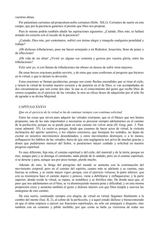 vuestras almas.
Per patientiam curramus ad propositum nobis certamen (Hebr. XII,1): Corramos de suerte en este
campo, que por la paciencia ganemos el premio que Dios nos propone.
Para lo mismo podrás también añadir las aspiraciones siguientes: ¿Cuándo, Dios mío, se hallará
armado mi corazón con el escudo de la paciencia?
¿Cuándo, Dios mío, por contentaros, sufriré con ánimo alegre y tranquilo cualquiera penalidad y
trabajo?
¡Oh dichosas tribulaciones, pues me hacen semejante a mi Redentor, Jesucristo, lleno de penas y
de aflicciones!
¡Oh vida de mi alma! ¿Viviré yo alguna vez contenta y gozosa por vuestra gloria, entre las
tribulaciones?
Feliz seré yo, si con llamas de tribulaciones me abraso en deseos de sufrir otras mayores.
De estas breves oraciones podrás servirte, y de otras que sean conformes al progreso que hicieres
en la virtud, o que te dictare tu devoción.
Estas oraciones se llaman jaculatorias, porque son como flechas encendidas que se tiran al cielo,
y tienen la virtud de levantar nuestro corazón y de penetrar en el de Dios, si van acompañadas de
dos circunstancias que son como dos alas: la una es el conocimiento del gusto que recibe Dios de
vernos ocupados en el ejercicio de las virtudes; la otra un eficaz deseo de adquirirlas por el sólo fin
de agradar a su divina Majestad.
CAPÍTULO XXXVI
Que en el ejercicio de la virtud se ha de caminar siempre con continua solicitud
Entre las cosas que sirven para adquirir las virtudes cristianas, que es el blanco que nos hemos
propuesto, una de las más importantes y necesarias es procurar siempre adelantarnos en el camino
de la perfección; porque no se puede parar en este camino sin volver atrás (D. Greg. part. 3. Past.
curae admonit. 35). La razón es porque, desde que cesamos de hacer actos de virtud, la violenta
inclinación del apetito sensitivo, y los objetos exteriores, que lisonjean los sentidos, no dejan de
excitar en nosotros movimientos desordenados; y estos movimientos destruyen, o a lo menos,
enflaquecen los hábitos de las virtudes; fuera de que esta negligencia nos priva de muchas gracias y
dones que pudiéramos merecer del Señor, si pusiésemos mayor cuidado y solicitud en nuestro
progreso espiritual.
Es muy diferente, hija mía, el camino espiritual y del cielo, del material y de la tierra; porque en
éste, aunque pare y se detenga el caminante, nada pierde de lo andado; pero en el camino espiritual,
si se detiene y para, aunque sea por poco tiempo, pierde mucho.
Además de esto, la fatiga del peregrino del mundo se aumenta con la continuación del
movimiento corporal, pero en el camino del espíritu, cuanto más se adelante y se camina, más
fuerzas se cobran, y se siente mayor vigor; porque, con el ejercicio virtuoso, la parte inferior, que
con su resistencia hace el camino áspero y penoso, viene a debilitarse y enflaquecerse; y la parte
superior, donde reside la virtud, se repara, se restablece y se fortifica más. De donde nace que, al
paso que nos adelantamos en el bien, se va disminuyendo nuestra pena y dificultad, y en esta misma
proporción crece y aumenta también el gusto y dulzura interior con que Dios templa y suaviza las
amarguras de este camino.
De esta suerte, caminando siempre con alegría, de virtud en virtud, llegamos finalmente a la
cumbre del monte (Isai. II, 2), al colmo de la perfección, y a aquel estado dichoso y bienaventurado
en que el alma empieza a ejercer sus funciones espirituales, no sólo sin amargura y disgusto, sino
también con un contento y júbilo inefable; por que como se halla ya victoriosa de todas sus
 