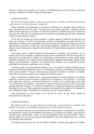 pasiones, y superior a las criaturas y a sí misma, vive dichosamente en el seno de Dios, y goza entre
sus penas y trabajos de un dulce y bienaventurado reposo.
CAPÍTULO XXXVII
Que siendo necesario continuar siempre en el ejercicio de las virtudes, no hemos de huir de las
ocasiones que se nos ofrecieren para conseguirlas.
Hemos mostrado con claridad que en el camino de la perfección es necesario andar siempre sin
parar, para observar bien esta regla: ―Conviene que estés siempre advertida y vigilante, para no
perder ocasión alguna que se te ofrezca de ejercitar las virtudes‖. Guárdate, hija mía, de huir de las
cosas que son contrarias a las inclinaciones de la naturaleza corrompida, pues por ellas, solamente,
se llega a las más heroicas virtudes.
Por no salir del ejemplo que hemos propuesto, si deseas adquirir el hábito de la paciencia, con
viene que no huyas o te retires de las personas, acciones y pensamientos que suelen moverte a la
impaciencia; conviene que te acostumbres a tratar y conversar con todo género de personas, aun que
sean molestas y pesadas; conviene que estés siempre dispuesta y preparada a sufrir todo lo que
pudiere causarte mayor pena o disgusto; de otra manera no llegarás jamás a adquirir la virtud de la
paciencia.
De la misma suerte, si alguna ocupación te fuere pesada e incómoda, o por sí misma, o por la
persona que te la ha encargado, o porque te divierte de otra ocupación que sería más de tu gusto, no
dejes por eso de abrazarla con alegría, y de continuarla con perseverancia, aunque sientas alguna
inquietud o turbación en tu espíritu, de que pudieras librarte dejándola enteramente; porque de otra
manera nunca aprenderías a padecer, ni tu quietud sería verdadera, por no proceder de ánimo
purificado de las pasiones y adornado con las virtudes.
Lo mismo te digo de los pensamientos molestos, que a veces turban y afligen el espíritu; porque
no debes arrojarlos enteramente de ti, pues con la pena que te causan, te acostumbran a la tolerancia
de las cosas contrarias. Y ten por cierto, hija mía, que quien te enseñare lo contrario, te enseñará
más a huir de la pena que sientes, que a conseguir la virtud que deseas.
Bien es verdad que al soldado nuevo y poco experimentado le conviene gobernarse con mucha
prudencia y destreza en estas ocasiones, peleando con el enemigo, a veces de lejos, y a veces de
cerca según fuere mayores o menores las fuerzas de su virtud y de su espíritu; pero nunca debe
volver enteramente las espaldas, y abandonar el campo de manera que huya de todo lo que puede
causarle inquietud y disgusto. Y si nosotros lo hiciéremos así, aunque por entonces nos preservemos
del peligro de caer, no obstante quedaremos después más expuestos a los golpes de la impaciencia,
por no habernos armado y fortificado con el ejercicio y uso de la virtud contraria.
Estas advertencias no tienen lugar en el vicio de la carne, de que hemos tratado ya
particularmente en otra parte.
CAPÍTULO XXXVIII
Que debernos abrazar con gusto todas las ocasiones que se nos ofrecieren de combatir, para
adquirir las virtudes, y principalmente aquellas que fueren más difíciles y penosas.
No me contento, hija mía, con que no huyas de las ocasiones que se te presentaren, de combatir,
para adquirir las virtudes; quiero también que las busques y las abraces con alegría, y que las que te
causaren mayor mortificación y pena, te sean más agradables como más provechosas. Nada te
parecerá difícil con el socorro de la gracia, principalmente si procuras imprimir bien en tu corazón
las consideraciones siguientes:
La primera es que las ocasiones son los medios esenciales y propios para adquirir las virtudes.
 