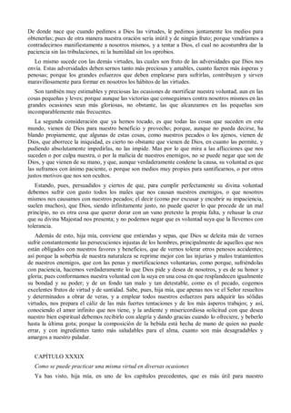 De donde nace que cuando pedimos a Dios las virtudes, le pedimos juntamente los medios para
obtenerlas; pues de otra manera nuestra oración sería inútil y de ningún fruto; porque vendríamos a
contradecirnos manifiestamente a nosotros mismos, y a tentar a Dios, el cual no acostumbra dar la
paciencia sin las tribulaciones, ni la humildad sin los oprobios.
Lo mismo sucede con las demás virtudes, las cuales son fruto de las adversidades que Dios nos
envía. Estas adversidades deben sernos tanto más preciosas y amables, cuanto fueren más ásperas y
penosas; porque los grandes esfuerzos que deben emplearse para sufrirlas, contribuyen y sirven
maravillosamente para formar en nosotros los hábitos de las virtudes.
Son también muy estimables y preciosas las ocasiones de mortificar nuestra voluntad, aun en las
cosas pequeñas y leves; porque aunque las victorias que conseguimos contra nosotros mismos en las
grandes ocasiones sean más gloriosas, no obstante, las que alcanzamos en las pequeñas son
incomparablemente más frecuentes.
La segunda consideración que ya hemos tocado, es que todas las cosas que suceden en este
mundo, vienen de Dios para nuestro beneficio y provecho; porque, aunque no pueda decirse, ha
blando propiamente, que algunas de estas cosas, como nuestros pecados o los ajenos, vienen de
Dios, que aborrece la iniquidad, es cierto no obstante que vienen de Dios, en cuanto las permite, y
pudiendo absolutamente impedirlas, no las impide. Mas por lo que mira a las aflicciones que nos
suceden o por culpa nuestra, o por la malicia de nuestros enemigos, no se puede negar que son de
Dios, y que vienen de su mano, y que, aunque verdaderamente condene la causa, su voluntad es que
las suframos con ánimo paciente, o porque son medios muy propios para santificarnos, o por otros
justos motivos que nos son ocultos.
Estando, pues, persuadidos y ciertos de que, para cumplir perfectamente su divina voluntad
debemos sufrir con gusto todos los males que nos causan nuestros enemigos, o que nosotros
mismos nos causamos con nuestros pecados; el decir (como por excusar y encubrir su impaciencia,
suelen muchos), que Dios, siendo infinitamente justo, no puede querer lo que procede de un mal
principio, no es otra cosa que querer dorar con un vano pretexto la propia falta, y rehusar la cruz
que su divina Majestad nos presenta; y no podemos negar que es voluntad suya que la llevemos con
tolerancia.
Además de esto, hija mía, conviene que entiendas y sepas, que Dios se deleita más de vernos
sufrir constantemente las persecuciones injustas de los hombres, principalmente de aquellos que nos
están obligados con nuestros favores y beneficios, que de vernos tolerar otros penosos accidentes;
así porque la soberbia de nuestra naturaleza se reprime mejor con las injurias y malos tratamientos
de nuestros enemigos, que con las penas y mortificaciones voluntarias, como porque, sufriéndolas
con paciencia, hacemos verdaderamente lo que Dios pide y desea de nosotros, y es de su honor y
gloria; pues conformamos nuestra voluntad con la suya en una cosa en que resplandecen igualmente
su bondad y su poder; y de un fondo tan malo y tan detestable, como es el pecado, cogemos
excelentes frutos de virtud y de santidad. Sabe, pues, hija mía, que apenas nos ve el Señor resueltos
y determinados a obrar de veras, y a emplear todos nuestros esfuerzos para adquirir las sólidas
virtudes, nos prepara el cáliz de las más fuertes tentaciones y de los más ásperos trabajos; y así,
conociendo el amor infinito que nos tiene, y la ardiente y misericordiosa solicitud con que desea
nuestro bien espiritual debemos recibirlo con alegría y dando gracias cuando lo ofreciere, y beberlo
hasta la última gota; porque la composición de la bebida está hecha de mano de quien no puede
errar, y con ingredientes tanto más saludables para el alma, cuanto son más desagradables y
amargos a nuestro paladar.
CAPÍTULO XXXIX
Como se puede practicar una misma virtud en diversas ocasiones
Ya has visto, hija mía, en uno de los capítulos precedentes, que es más útil para nuestro
 