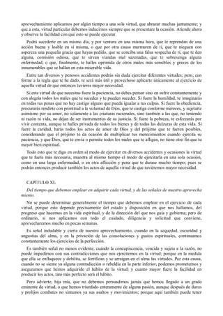 aprovechamiento aplicarnos por algún tiempo a una sola virtud, que abrazar muchas juntamente; y
que a esta, virtud particular debemos inducirnos siempre que se presentare la ocasión. Atiende ahora
y observa la facilidad con que esto se puede ejecutar.
Podrá sucederte en un mismo día, y por ventura en una misma hora, que te reprendan de una
acción buena y loable en sí misma, o que por otra causa murmuren de ti, que te nieguen con
aspereza una pequeña gracia que hayas pedido, que se conciba una falsa sospecha de ti, que te den
alguna, comisión odiosa, que te sirvan viandas mal sazonadas, que te sobrevenga alguna
enfermedad, o que, finalmente, te halles oprimida de otros males más sensibles y graves de los
innumerables que se hallan en esta miserable vida.
Entre tan diversos y penosos accidentes podrás sin duda ejercitar diferentes virtudes; pero, con
forme a la regla que te he dado, te será más útil y provechoso aplicarte únicamente al ejercicio de
aquella virtud de que entonces tuvieres mayor necesidad.
Si esta virtud de que necesitas fuere la paciencia, no debes pensar sino en sufrir constantemente y
con alegría todos los males que te suceden y te pueden suceder. Si fuere la humildad, te imaginarás
en todas tus penas que no hay castigo alguno que pueda igualar a tus culpas. Si fuere la obediencia,
procurarás rendirte con prontitud a la voluntad de Dios, que te castiga conforme mereces, y sujetarte
asimismo por su amor, no solamente a las criaturas racionales, sino también a las que, no teniendo
ni razón ni vida, no dejan de ser instrumentos de su justicia. Si fuere la pobreza, te esforzarás por
vivir contenta, aunque te halles privada de todos los bienes y de todas las dulzuras de esta vida. Si
fuere la caridad, harás todos los actos de amor de Dios y del prójimo que te fueren posibles,
considerando que el prójimo te da ocasión de multiplicar tus merecimientos cuando ejercita su
paciencia, y que Dios, que te envía o permite todos los males que te afligen, no tiene otro fin que tu
mayor bien espiritual.
Todo esto que te digo en orden al modo de ejercitar en diversos accidentes y ocasiones la virtud
que te fuere más necesaria, muestra al mismo tiempo el modo de ejercitarla en una sola ocasión,
como en una larga enfermedad, o en otra aflicción y pena que te durase mucho tiempo; pues se
podrán entonces producir también los actos de aquella virtud de que tuviéremos mayor necesidad.
CAPÍTULO XL
Del tiempo que debemos emplear en adquirir cada virtud, y de las señales de nuestro aprovecha
miento.
No se puede determinar generalmente el tiempo que debemos emplear en el ejercicio de cada
virtud, porque esto depende precisamente del estado y disposición en que nos hallamos, del
progreso que hacemos en la vida espiritual, y de la dirección del que nos guía y gobierna; pero de
ordinario, si nos aplicamos con todo el cuidado, diligencia y solicitud que conviene,
aprovecharemos mucho en pocas semanas.
Es señal indudable y cierta de nuestro aprovechamiento, cuando en la sequedad, oscuridad y
angustias del alma, y en la privación de las consolaciones y gustos espirituales, continuamos
constantemente los ejercicios de la perfección.
Es también señal no menos evidente, cuando la concupiscencia, vencida y sujeta a la razón, no
puede impedirnos con sus contradicciones que nos ejercitemos en la virtud; porque en la medida
que ella se enflaquece y debilita, se fortifican y se arraigan en el alma las virtudes. Por esta causa,
cuando no se siente ya alguna contradicción o rebeldía en la parte inferior, podemos prometernos y
asegurarnos que hemos adquirido el hábito de la virtud; y cuanto mayor fuere la facilidad en
producir los actos, tato más perfecto será el hábito.
Pero advierte, hija mía, que no debemos persuadimos jamás que hemos llegado a un grado
eminente de virtud, o que hemos triunfado enteramente de alguna pasión, aunque después de duros
y prolijos combates no sintamos ya sus asaltos y movimientos; porque aquí también puede tener
 