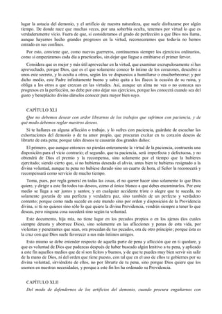 lugar la astucia del demonio, y el artificio de nuestra naturaleza, que suele disfrazarse por algún
tiempo. De donde nace que muchas veces, por una soberbia oculta, tenemos por virtud lo que es
verdaderamente vicio. Fuera de que, si consideramos el grado de perfección a que Dios nos llama,
aunque hayamos hecho grandes progresos en la virtud, reconoceremos que todavía no hemos
entrado en sus confines.
Por esto, conviene que, como nuevos guerreros, continuemos siempre los ejercicios ordinarios,
como si empezáramos cada día a practicarlos, sin dejar que llegue a entibiarse el primer fervor.
Considera que es mejor y más útil aprovechar en la virtud, que examinar escrupulosamente si has
aprovechado, porque Dios, que es el que solamente conoce lo íntimo de los corazones, descubre a
unos este secreto, y lo oculta a otros, según los ve dispuestos a humillarse o ensoberbecerse; y por
dicho medio, este Padre infinitamente bueno y sabio quita a los flacos la ocasión de su ruina, y
obliga a los otros a que crezcan en las virtudes. Así, aunque un alma no vea o no conozca sus
progresos en la perfección, no debe por esto dejar sus ejercicios, porque los conocerá cuando sea del
gusto y beneplácito divino dárselos conocer para mayor bien suyo.
CAPÍTULO XLI
Que no debemos desear con ardor librarnos de los trabajos que sufrimos con paciencia, y de
qué modo debemos reglar nuestros deseos.
Si te hallares en alguna aflicción o trabajo, y lo sufres con paciencia, guárdate de escuchar las
exhortaciones del demonio o de tu amor propio, que procuran excitar en tu corazón deseos de
librarte de esta pena; porque tales deseos te causarán dos grandes daños:
El primero, que aunque entonces no pierdas enteramente la virtud de la paciencia, contraerás una
disposición para el vicio contrario; el segundo, que tu paciencia, será imperfecta y defectuosa, y no
obtendrá de Dios el premio y la recompensa, sino solamente por el tiempo que la hubieres
ejercitado; siendo cierto que, si no hubieras deseado el alivio, antes bien te hubieras resignado a la
divina voluntad, aunque tu pena no hubiese durado sino un cuarto de hora, el Señor la reconocerá y
recompensará como servicio de mucho tiempo.
Toma, pues, por regla general en todas las cosas, el no querer hacer sino solamente lo que Dios
quiere, y dirigir a este fin todos tus deseos, como el único blanco a que debes encaminarlos. Por este
medio se llega a ser justos y santos; y en cualquier accidente triste o alegre que te suceda, no
solamente gozarás de una perfecta y verdadera paz, sino también de un perfecto y verdadero
contento; porque como nada sucede en este mundo sino por orden y disposición de la Providencia
divina, si tú no quieres sino sólo lo que quiere la divina Providencia, vendrás siempre a tener lo que
deseas, pero ninguna cosa sucederá sino según tu voluntad.
Este documento, hija mía, no tiene lugar en los pecados propios o en los ajenos (los cuales
siempre detesta y aborrece Dios), sino solamente en las aflicciones y penas de esta vida, por
violentas y penetrantes que sean, ora procedan de tus pecados, ora de otro principio; porque ésta es
la cruz con que Dios suele favorecer a sus más íntimos amigos.
Esto mismo se debe entender respecto de aquella parte de pena y aflicción que en ti quedare, y
que es voluntad de Dios que padezcas después de haber buscado algún lenitivo a tu pena, y aplicado
a este fin aquellos medios que de sí son lícitos y buenos, y de que te puedes muy bien servir sin salir
de la mano de Dios, ni del orden que tiene puesto, con tal que en el uso de ellos te gobiernes por su
divina voluntad, sirviéndote de ellos, no por librarte de tu pena, sino porque Dios quiere que los
usemos en nuestras necesidades, y porque a este fin los ha ordenado su Providencia.
CAPÍTULO XLII
Del modo de defendernos de los artificios del demonio, cuando procura engañarnos con
 