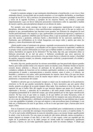 devociones indiscretas.
Cuando la serpiente antigua ve que caminamos derechamente a la perfección, y con vivos y bien
ordenados deseos; reconociendo que no puede atraernos a sí con engaños declarados, se transfigura
en ángel de luz (II Cor. XI) y entonces con pensamientos devotos, conceptos agradables, sentencias
y textos de la sagrada Escritura, y ejemplos de los mayores Santos, nos solicita y persuade
importunamente a que con fervor indiscreto procuremos remontarnos sobre la capacidad y medida
de nuestro espíritu, para precipitarnos después en un abismo de males.
Por ejemplo: este astuto enemigo nos incita a que castiguemos ásperamente el cuerpo con
disciplinas, abstinencias, cilicios y otras mortificaciones semejantes; pero el fin que su malicia se
propone es que, persuadiéndonos que hacemos cosas grandes, nos llenemos de vanagloria (lo cual
sucede particularmente a las mujeres); o que, quebrantados con penitencias rigurosas y superiores a
nuestras fuerzas, quedemos inhábiles para las buenas obras; o que no pudiendo sufrir los trabajos de
una vida austera y penitente, cobremos hastío y aburrimiento de los ejercicios espirituales; o
finalmente, que resfriándonos en la virtud, busquemos con mayor ardor y apetito que antes los
placeres y vanos divertimientos del mundo.
¿Quién podrá contar el sinnúmero de quienes, siguiendo con presunción de espíritu el ímpetu de
un fervor indiscreto y precipitado, y excediendo con los rigores exteriores la capacidad y medida de
su propia virtud, cayeron infelizmente en el lazo que se habían tendido a sí mismos con sus propias
manos, haciéndose así juguete de los demonios? No hay duda, hija mía, que semejantes almas se
hubieran preservado de un mal tan grave si hubiesen considerado que estos ejercicios de
mortificación, aunque útiles y provechosos a los que tienen fuerza y robustez de cuerpo, y humildad
de espíritu, requieren siempre, no obstante, temperamento conforme y proporcionado a la calidad y
naturaleza de cada uno.
No todos, hija mía, pueden practicar las mismas austeridades que han practicado algunos grandes
Santos; pero todos pueden imitar a los mayores santos en muchas cosas. Podemos formar en nuestro
corazón deseos ardientes y eficaces de participar de las gloriosas coronas que obtienen los
verdaderos soldados de Jesucristo en los combates espirituales: podemos a su imitación y ejemplo
menospreciar el mundo y menospreciarnos a nosotros mismos, amar el retiro y el silencio, ser
humildes y caritativos con todos, sufrir pacientemente las injurias, hacer bien a los que nos hacen
mal, evitar los menores defectos; cosas de mucho mayor mérito a los ojos de Dios que todas las
penitencias y maceraciones del cuerpo.
También te advierto que en el principio siempre es mejor usar de moderación en las penitencias
exteriores (a fin de que puedas aumentarlas después, si fuere necesario), que por querer obrar
mucho, ponerte en peligro de no poder después obrar nada. Esta enseñanza te doy, hija mía, en el
supuesto de que te halles libre del engaño en que incurren algunos que pasan en el mundo por
espirituales y devotos, y seducidos de la naturaleza y del amor propio cuidan con tan exacta y
escrupulosa puntualidad de la salud del cuerpo, que temen perderla por la más ligera mortificación
exterior. No hay cosa en que tanto se ocupen, ni de que hablen con tanta frecuencia, como el
régimen de vida que deben guardar; tienen en la elección de los manjares una suma delicadeza, que
no sirve sino de enflaquecerlos y debilitarlos; prefieren ordinariamente los que deleitan más el gusto
y son más agradables al paladar, a los que son mejores y más provechosos para el estómago; y con
todo eso, si hubiésemos de creer lo que dicen, su fin no es otro que tener vigor y fuerzas para servir
mejor a Dios.
Este es el pretexto con que disfrazan y cubren su sensualidad; pero verdaderamente su intento no
es otro que unir y concordar dos enemigos irreconciliables, que son la carne y el espíritu (Galat. V,
17), de lo cual resulta infaliblemente la ruina de entrambos; pues a un mismo tiempo aquélla pierde
la salud, y éste la devoción. Por esta causa un modo de vida menos delicado, menos escrupuloso y
menos inquieto es siempre el más fácil, el más útil y el más seguro, como sea regulado por las
reglas de la prudencia que te he dado; porque no siendo todas las complexiones igualmente
vigorosas y fuertes, no son todas igualmente capaces de sufrir los mismos trabajos. Y añado que
 
