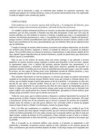 conviene usar la discreción y regla, no solamente para moderar los ejercicios exteriores, sino
también para adquirir las virtudes interiores, como ya lo mostré anteriormente (Cap. 34), explicando
el modo de adquirir estas virtudes por grados.
CAPÍTULO XLIII
Cuán poderosas son en nosotros nuestra mala inclinación, y la instigación del demonio, para
inducirnos a juzgar temerariamente del prójimo y del modo de hacerles resistencia.
La vanidad y propia estimación producen en nosotros un desorden más perjudicial que el juicio
temerario, que nos hace concebir y fomentar una baja idea del prójimo. Como este vicio nace de
nuestra soberbia, con ella también se sustenta y fomenta, a medida que crece y va aumentando en
nosotros, nos hacemos presuntuosos y vanos, y susceptibles de las ilusiones y engaños del demonio;
porque venimos a formar insensiblemente tanto más alta opinión de nosotros mismos cuanto es más
baja la que concebimos de los otros, persuadiéndonos que nos hallamos libres de las imperfecciones
que les atribuimos.
Cuando el enemigo de nuestra salud reconoce en nosotros esta maligna disposición, usa de todos
sus artificios para hacernos vigilantes y atentos al cuidado de observar y examinar los defectos
ajenos. No es creíble cuánto se esfuerza en ponernos y representarnos a cada instante, delante de los
ojos, algunas ligeras imperfecciones de nuestros hermanos, cuando no puede hacer que observemos
defectos graves y considerables.
Pues ya que es tan solícito de nuestra ruina este astuto enemigo, y tan aplicado a nuestra
perdición, no seamos nosotros menos vigilantes y atentos para descubrir y evitar sus lazos. Apenas
te representare algún vicio o defecto del prójimo, procura desechar este pensamiento; y si
continuare en persuadirte y solicitarte a formar algún juicio injurioso, guárdate de escuchar sus
gestiones malignas. Considera que tú no tienes la autoridad necesaria para juzgar; y que aun cuando
la tuvieres, no eres capaz de formar juicio recto, hallándote cercada de infinitas pasiones, y muy
inclinada a pensar mal de la vida y de las acciones de los otros sin justa causa.
Para remediar eficazmente un mal tan peligroso, te advierto que tengas un espíritu enteramente
ocupado en tus propias miserias; porque hallarás tantas cosas que corregir y reformar dentro de ti
misma, que no tendrás tiempo ni gusto para pensar en las de tu prójimo, o no pensarás en ellas sino
movida de una santa y discreta caridad. Fuera de que si te ocupas en considerar tus propios
defectos, curarás fácilmente los ojos interiores del alma de cierta especie de malignidad, que es la
fuente y origen de todos los juicios temerarios; porque quien juzga sin razón que su hermano está
sujeto a algún vicio, puede pensar de sí mismo con fundamento, que padece el mismo defecto; pues
siempre juzga un hombre vicioso que los demás son como él.
Todas las veces, pues, que te sintieres pronta y dispuesta a condenar ligeramente las acciones de
alguna persona, te debes vituperar interiormente a ti misma y darte esta justa reprensión: ¡Oh ciega
y presuntuosa! ¿Cómo eres tú tan temeraria, que te atrevas a censurar las acciones de tu prójimo,
cuando tienes los mismos y aún más graves defectos Así, volviendo contra ti misma tus propias
armas en lugar de herir y ofender a tus hermanos, curarás tus propias llagas.
Pero si la falta que condenamos es verdadera y pública, excusemos por caridad al que la ha
cometido: creamos que tiene algunas virtudes ocultas, que por ventura no hubiera podido conservar
si Dios no hubiese permitido en él esta caída; creamos que un pequeño defecto que Dios le deje por
algún tiempo, acabará de destruir en él la estimación y buen concepto en que se tiene a sí mismo;
que siendo menospreciado se hará más humilde, y que por consiguiente su ganancia será mayor que
su pérdida.
Mas si el pecado es, no solamente público, sino enorme, si el pecador es impenitente o está
endurecido y obstinado, levantemos nuestro espíritu al cielo; entremos en los secretos juicios de
Dios; consideremos que muchos hombres después de haber vivido largo tiempo en la iniquidad, han
 