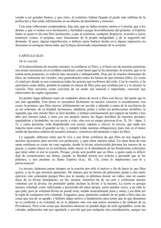 venido a ser grandes Santos; y que otros, al contrario, habían llegado al grado más sublime de la
perfección y han caído infelizmente en un abismo de desórdenes y miserias.
Con estas reflexiones comprenderás, hija mía, que no debes temerte menos a ti misma, que a los
demás; y que si sientes en ti inclinación y facilidad a juzgar favorablemente del prójimo, el Espíritu
Santo es quien te da esta feliz inclinación; y que al contrario, cualquier desprecio, aversión o juicio
temerario contra, el prójimo, nace únicamente de la propia malignidad, y de la sugestión del
demonio. Si pues, alguna imperfección, o defecto ajeno hubiere hecho en ti alguna impresión, no
descanses ni sosiegues hasta tanto que la hayas desterrado enteramente de tu corazón.
CAPÍTULO XLIV
De la oración
Si la desconfianza de nosotros mismos, la confianza en Dios, y el buen uso de nuestras potencias
son armas necesarias en el combate espiritual, como hasta aquí se ha mostrado; la oración, que es la
cuarta arma propuesta, es todavía más necesaria e indispensable. Pues por la oración obtenemos de
Dios, no solamente las virtudes, sino generalmente todos los bienes de que estamos faltos. Es como
el canal por donde se nos comunican todas las gracias que recibimos del cielo. Con la oración, si la
ejercitares como debes, pondrás la espada en manos de Dios para que combata por ti y te alcance la
victoria. Para servirnos como conviene de un modo tan esencial e importante, conviene que
observemos las reglas siguientes:
En primer lugar debemos tener un verdadero deseo de servir a Dios con fervor, del modo que le
sea más agradable. Este deseo se encenderá fácilmente en nuestro corazón, si consideramos tres
cosas: la primera, que Dios merece infinitamente ser servido y adorado a causa de la excelencia de
su ser soberano, de su bondad, hermosura, sabiduría, poder y todas sus perfecciones inefables; la
segunda, que este mismo Dios se hizo hombre, y trabajó continuamente por espacio de treinta y tres
años por nuestra salud, y curó con sus propias manos las llagas horribles de nuestros pecados,
ungiéndolas y lavándolas, no con aceite y vino, sino con su sangre preciosa (Luc. X, 34.– Apoc. I,
5), y carne purísima, toda despedazada con azotes, espinas y clavos; la tercera, que nada nos
importa tanto como el guardar su ley, y cumplir todas nuestras obligaciones; pues éste es el único
medio de hacernos señores de nosotros mismos, victoriosos del demonio e hijos de Dios.
Lo segundo, debemos tener una fe viva y una firme confianza de que Dios no nos negará los
auxilios necesarios para servirlo con perfección, y para obrar nuestra salud. Un alma llena de esta
santa confianza es como un vaso sagrado, donde la divina misericordia derrama los tesoros de su
gracia; y cuanto mayor es su confianza, tanto mayor es la abundancia de las bendiciones celestiales
que atrae sobre sí con la oración. Porque ¿cómo será posible que un Dios, a quien nada es difícil,
deje de comunicarnos sus dones, cuando su Bondad misma nos solicita y persuade que se los
pidamos, y nos promete su Santo Espíritu (Luc. XI, 13), como lo imploremos con fe y
perseverancia?
Lo tercero, debemos entrar siempre en la oración por sólo el motivo o fin de hacer lo que Dios
quiere, y no lo que nosotros queremos. De manera que no hemos de aplicarnos jamás a este santo
ejercicio sino solamente porque Dios nos lo manda, ni debemos desear ser oídos, sino en cuanto
fuere de su divino beneplácito; en fin, nuestra, intención ha de ser unir y conformar nuestra
voluntad con la divina, sin pretender jamás inclinar la divina a la nuestra. La razón es porque
nuestra voluntad, como inficionada y pervertida del amor propio, yerra muchas veces, y no sabe lo
que pide; pero la voluntad divina no puede errar, siendo esencialmente justa y santa; y así debe ser
la regla de cualquiera otra voluntad. Tengamos, pues, particular cuidado de no pedir a Dios sino las
cosas que son de su agrado; y hubiere algún motivo o fundamento para temer que lo que deseamos
no es conforme a su voluntad, no se lo pidamos sino con una entera sumisión a las órdenes de su
Providencia. Pero si las cosas que deseamos alcanzar no pueden dejar de serle agradables, como las
virtudes, pidámoslas más por agradarle y servirle que por cualquier otra consideración, aunque sea
 