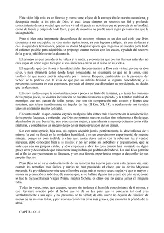 Este vicio, hija mía, es un funesto y monstruoso efecto de la corrupción de nuestra naturaleza, y
desagrada mucho a los ojos de Dios, el cual desea siempre en nosotros un fiel y profundo
conocimiento de esta verdad: que no hay virtud ni gracia en nosotros que no proceda de su bondad,
como de fuente y origen de todo bien, y que de nosotros no puede nacer algún pensamiento que le
sea agradable.
Pero si bien esta importante desconfianza de nosotros mismos es un don del cielo que Dios
comunica a sus escogidos, ya con santas aspiraciones, ya con ásperos castigos, ya con violentas y
casi insuperables tentaciones, porque su divina Majestad quiere que hagamos de nuestra parte todo
el esfuerzo posible para adquirirla, te propongo cuatro medios con los cuales, ayudada del socorro
de la gracia, infaliblemente la alcanzarás.
El primero es que consideres tu vileza y tu nada, y reconozcas que con tus fuerzas naturales no
eres capaz de obrar algún bien por el cual merezcas entrar en el reino de los cielos.
El segundo, que con fervor y humildad pidas frecuentemente a Dios esta virtud; porque es don
suyo, y para obtenerla debes desde luego persuadirte, no solamente de que no la tienes, sino
también de que nunca podrás adquirirla por ti misma. Después, postrándote en la presencia del
Señor, se la pedirás con fe viva de que por su infinita bondad se dignará concedértela; y si
perseveras constante en esta esperanza, por todo el tiempo que dispusiere su providencia, no dudes
que la alcanzarás.
El tercer medio es que te acostumbres poco a poco a no fiarte de ti misma, y a temer las ilusiones
de tu propio juicio, la violenta inclinación de nuestra naturaleza al pecado, y la terrible multitud de
enemigos que nos cercan de todas partes, que son sin comparación más astutos y fuertes que
nosotros, que saben transformarse en ángeles de luz (II Cor. XI, 14), y ocultamente nos tienden
lazos en el camino mismo del cielo.
El cuarto medio es que, cuando cayeres en alguna falta entres más vivamente en la consideración
de tu propia flaqueza, y entiendas que Dios no permite nuestras caídas sino solamente a fin de que,
alumbrados de una buena luz, nos conozcamos mejor, y aprendamos a menospreciarnos como viles
criaturas, y concibamos un sincero deseo de ser menospreciados de los demás.
Sin este menosprecio, hija mía, no esperes adquirir jamás, perfectamente, la desconfianza de ti
misma, la cual se funda en la verdadera humildad, y en un conocimiento experimental de nuestra
miseria; porque es cosa inefable y clara que, quien desea unirse con la soberana luz y verdad
increada, debe conocerse bien a sí mismo, y no ser como los soberbios y presuntuosos, que se
instruyen con sus propias caídas, y sólo empiezan a abrir los ojos cuando han incurrido en algún
grave error y desorden de que vanamente imaginaban que podrían defenderse. Lo cual Dios permite
así a fin de que reconozcan su flaqueza, y con esa funesta experiencia vengan a desconfiar de sus
propias fuerzas.
Pero Dios no se sirve ordinariamente de un remedio tan áspero para curar esta presunción, sino
cuando los remedios más fáciles y suaves no han producido el efecto que su divina Majestad
pretende. Su providencia permite que el hombre caiga más o menos veces, según ve que es mayor o
menor su presunción y soberbia; de manera que, si se hallase alguno tan exento de este vicio, como
lo fue la bienaventurada Virgen María, nuestra Señora, es claro que no caería jamás en ninguna
falta.
Todas las veces, pues, que cayeres, recurre sin tardanza al humilde conocimiento de ti misma, y
con ferviente oración pide al Señor que te dé su luz para que te conozcas tal cual eres
verdaderamente a sus ojos, y no presumas de tu virtud; de otra suerte no dejarás de reincidir de
nuevo en las mismas faltas, y por ventura cometerás otras más graves, que causarán la pérdida de tu
alma.
CAPÍTULO III
 