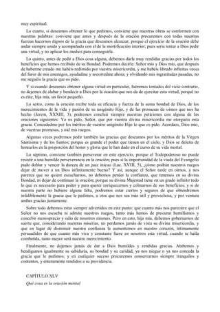 muy espiritual.
Lo cuarto, si deseamos obtener lo que pedimos, conviene que nuestras obras se conformen con
nuestras palabras: conviene que antes y después de la oración procuremos con todas nuestras
fuerzas hacernos dignos de la gracia que deseamos alcanzar, porque el ejercicio de la oración debe
andar siempre unido y acompañado con el de la mortificación interior; pues sería tentar a Dios pedir
una virtud, y no aplicar los medios para conseguirla.
Lo quinto, antes de pedir a Dios cosa alguna, debemos darle muy rendidas gracias por todos los
beneficios que hemos recibido de su Bondad. Podremos decirle: Señor mío y Dios mío, que después
de haberme creado me habéis redimido por vuestra misericordia, y me habéis librado infinitas veces
del furor de mis enemigos, ayudadme y socorredme ahora; y olvidando mis ingratitudes pasadas, no
me neguéis la gracia que os pido.
Y si cuando deseamos obtener alguna virtud en particular, fuéremos tentados del vicio contrario,
no dejemos de alabar y bendecir a Dios por la ocasión que nos da de ejercitar esta virtud, porqué no
es éste, hija mía, un favor pequeño.
Lo sexto, como la oración recibe toda su eficacia y fuerza de la suma bondad de Dios, de los
merecimientos de la vida y pasión de su unigénito Hijo, y de las promesas de oírnos que nos ha
hecho (Jerem, XXXIII, 3), podremos concluir siempre nuestras peticiones con alguna de las
oraciones siguientes: Yo os pido, Señor, que por vuestra divina misericordia me otorguéis esta
gracia. Concededme por los méritos de vuestro unigénito Hijo lo que os pido. Acordaos, Dios mío,
de vuestras promesas, y oíd mis ruegos.
Algunas veces podremos pedir también las gracias que deseamos por los méritos de la Virgen
Santísima y de los Santos; porque es grande el poder que tienen en el cielo, y Dios se deleita de
honrarlos en la proporción del honor y gloria que le han dado en el curso de su vida mortal.
Lo séptimo, conviene también perseverar en este ejercicio, porque el Todopoderoso no puede
resistir a una humilde perseverancia en la oración; pues si la importunidad de la viuda del Evangelio
pudo doblar y vencer la dureza de un juez inicuo (Luc. XVIII, 5), ¿cómo podrán nuestros ruegos
dejar de mover a un Dios infinitamente bueno? Y así, aunque el Señor tarde en oírnos, y nos
parezca que no quiere escucharnos, no debemos perder la confianza, que tenemos en su divina
Bondad, ni dejar de continuar la oración; porque su divina Majestad tiene en un grado infinito todo
lo que es necesario para poder y para querer enriquecernos y colmarnos de sus beneficios; y si de
nuestra parte no hubiere alguna falta, podremos estar ciertos y seguros de que obtendremos
infaliblemente la gracia que le pedimos, u otra que nos sea más útil y provechosa, y por ventura
ambas gracias juntamente.
Sobre todo debemos estar siempre advertidos en este punto: que cuanto más nos pareciere que el
Señor no nos escucha ni admite nuestros ruegos, tanto más hemos de procurar humillarnos y
concebir menosprecio y odio de nosotros mismos. Pero en esto, hija mía, debemos gobernarnos de
suerte que, considerando nuestras miserias, no perdamos jamás de vista su divina misericordia, y
que en lugar de disminuir nuestra confianza la aumentemos en nuestro corazón, íntimamente
persuadidos de que cuanto más viva y constante fuere en nosotros esta virtud, cuando se halla
combatida, tanto mayor será nuestro merecimiento.
Finalmente, no dejemos jamás de dar a Dios humildes y rendidas gracias. Alabemos y
bendigamos igualmente su sabiduría, su bondad y su caridad, ya nos niegue o ya nos conceda la
gracia que le pedimos; y en cualquier suceso procuremos conservarnos siempre tranquilos y
contentos, y enteramente rendidos a su providencia.
CAPÍTULO XLV
Qué cosa es la oración mental
 