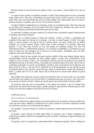 Oración mental es una elevación del espíritu a Dios, con actual o virtual súplica de lo que de
seamos.
La actual se hace cuando con palabras mentales se pide a Dios alguna gracia en esta o semejante
forma: Señor mío y Dios mío, concededme esta gracia para honra y gloria vuestra; o de este otro
modo: Dios mío, creo firmemente que será de vuestro agrado y de vuestra gloria, que yo os pida y
alcance esta gracia: cúmplase, pues, en mí, vuestra divina voluntad.
Cuando te hallares combatida por tus enemigos, orarás así: Ayudadme presto, Dios mío, para que
no me rinda a mis enemigos. O de este modo: Dios mío, refugio mío, fortaleza mía, pues veis mi
fragilidad y flaqueza, socorredme prontamente para que no caiga.
Si continuare la batalla, prosigue orando de la misma forma, resistiendo siempre animosamente
al enemigo, que te hace la guerra.
Después que se hubiere pasado lo fuerte del combate, vuélvete al Señor, y pidiéndole que
considere de una parte las fuerzas de tu enemigo, y de otra, tu suma flaqueza, le dirás: Veis aquí,
Señor, a vuestra criatura: veis aquí la obra de vuestras manos: veis aquí el alma que Vos habéis
redimido con vuestra preciosa sangre; mirad cómo vuestro enemigo os la procura robar para
perderle. A Vos, Dios mío, recurro; en Vos solo pongo mi confianza; porque Vos solo sois
infinitamente bueno, e infinitamente poderoso. Vos conocéis mi debilidad y la prontitud con que
caerá en manos de mis enemigos sin el socorro de vuestra gracia. Ayudadme, pues, oh dulce
esperanza mía, única fortaleza de mi alma.
La súplica virtual se hace cuando elevamos nuestro espíritu a Dios para obtener alguna gracia,
representándole nuestra necesidad, sin decir palabra alguna, ni hacer otra consideración; como
cuando yo elevo la mente a Dios, y en su presencia reconozco que de mí mismo no soy capaz de
defenderme del mal, ni de obrar el bien, y encendido de un ardiente deseo de servirle, fijo la vista en
su Bondad, esperando su socorro con humildad y confianza. Este conocimiento de mi flaqueza, este
deseo de servir a Dios, y este acto de fe, producido en su divina presencia, es una oración con que
virtualmente pido lo que necesito; cuanto más puro fuere el conocimiento, cuanto más abrasado el
deseo, y cuanto más viva la fe, tanto mayor será la eficacia de la oración para obtener la gracia
suspirada.
Hay también otra especie de oración virtual más reducida y breve, la cual se hace con una simple
vista del alma, que expone a los ojos del Señor su indigencia para que la socorra y esta vista no es
otra cosa que un tácito recuerdo y súplica de aquella gracia que anteriormente le hemos pedido.
Es necesario, hija mía, que te acostumbres a esta especie de oración, y que te la hagas muy
familiar para servirte de ella en todo lugar y tiempo; porque la experiencia te mostrará que así como
no hay cosa más fácil, tampoco la hay más útil ni más excelente.
CAPÍTULO XLVI
De la oración por vía de meditación
Si quieres detenerte por algún tiempo en este santo ejercicio de la oración, como por media hora
o por una hora entera, añadirás la meditación de la vida y pasión de Jesucristo, aplicando siempre
sus santísimas acciones a la virtud que deseas adquirir.
Por ejemplo, si deseares obtener la virtud de la paciencia, medita algunos puntos del misterio de
los azotes.
El primero, cómo después de haber dado Pilato la sentencia, fue el Señor arrebatado con
violencia por aquellos ministros de iniquidad, llevado con gritos y baldones al lugar destinado para
la flagelación.
El segundo, cómo con impaciente y apresurada rabia lo despojaron aquellos crueles verdugos de
 