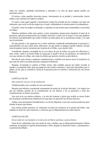 todos sus vestidos, quedando descubiertas y desnudas a la vista de aquel ingrato pueblo sus
purísimas carnes.
El tercero, cómo aquellas inocentes manos, instrumentos de su piedad y misericordia, fueron
atadas a una columna con ásperos cordeles.
El cuarto, cómo aquel sagrado y honestísimo cuerpo fue azotado por los verdugos con rigor tan
inhumano, que corrió su divina sangre por el suelo, rebalsándose en muchas partes con abundancia.
El quinto, cómo los golpes continuados y repetidos en una misma parte aumentaban y renovaban
sus llagas.
Mientras meditares sobre estos puntos u otros semejantes, propios para inspirarte el amor de la
paciencia, aplicarás primeramente tus sentidos interiores a sentir con la mayor viveza que pudieres
los dolores incomprensibles que sufrió el Señor en todas partes de su sacratísimo cuerpo, y en cada
una en particular.
De aquí pasarás a las angustias de su alma santísima, meditando profundamente la paciencia y
mansedumbre con que sufría tantas aflicciones, sin que jamás se apagase aquella ardiente sed que
tenía de padecer nuevos tormentos por la gloria de su Padre, y por nuestro bien.
Considéralo, después, encendido de un vivo deseo de que tú sufras con gusto tus aflicciones y
mira, cómo, vuelto a su eterno Padre, le ruega que te ayude a llevar con paciencia, no solamente la
cruz que entonces te aflige, sino todas las demás que quisiere enviarte su providencia.
Movida de estas tiernas y piadosas consideraciones, confirma con nuevos actos la resolución en
que estás de sufrir con ánimo paciente cualquiera tribulación.
Después, levantando tu espíritu al Padre eterno, dale rendidas gracias por haber enviado al
mundo a su unigénito Hijo, para que padeciese tan crueles tormentos, y para que intercediese por ti:
pídele, en fin, que te conceda la virtud de la paciencia por los méritos e intercesión de este divino
Redentor.
CAPÍTULO XLVII
Otro modo de orar por vía de meditación
También podrás orar y meditar de esta otra manera:
Después que hubieres considerado atentamente las penas de tu divino Salvador, y la alegría con
que las toleraba, pasarás de la consideración de sus dolores y de su paciencia a otras dos
consideraciones no menos necesarias.
Una será la de sus méritos infinitos, y la otra del contento y gloria que recibió su eterno Padre
por la puntual y perfectísima obediencia con que puso en ejecución sus divinos decretos.
Ambas cosas presentarás humildemente a su divina Majestad, como dos razones poderosas para
obtener la gracia que deseas.
Esto mismo podrás practicar, no solamente en todos los misterios de la pasión del Señor, sino
también en todos los actos interiores o exteriores que su Majestad hacía en cada misterio.
CAPÍTULO XLVIII
De un modo de orar fundado en la intención de María santísima, nuestra Señora
Fuera de los sobredichos hay otro modo de orar y meditar, que se dirige particularmente a María
santísima, levantando el espíritu primeramente a Dios, después al dulcísimo Jesús, y últimamente a
su gloriosísima Madre.
 