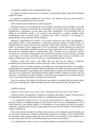 Levantando el espíritu a Dios considerarás dos cosas:
La primera, el singular amor que tuvo ab aeterno a esta purísima Virgen, desde antes de haberla
sacado de la nada.
La segunda, la eminente santidad de esta Señora, y las heroicas obras que ejercitó desde el
instante de su concepción hasta el de su muerte.
Sobre el primer punto meditarás en la forma siguiente:
Remóntate primero con el pensamiento sobre la esfera y jurisdicción de los tiempos, y de todas
las criaturas; y entrando en el abismo de la eternidad, y de la misma mente de Dios, pondera la
complacencia y satisfacción con que aquel sumo Bien consideraba a la que destinaba para ser
Madre de su Unigénito amado: y en virtud de esta satisfacción y contento inefable, pídele
confiadamente que te conceda gracia y fortaleza para vencer y destruir a tus enemigos, y
particularmente al que entonces te hiciere la guerra.
Después te representarás las virtudes y las acciones heroicas de esta Virgen incomparable; y
ofreciéndolas a Dios, o todas juntamente, o cada una en particular, pedirás en virtud de ellas a su
Bondad infinita las cosas de que tuvieres necesidad. Vuelve luego el espíritu a su Hijo santísimo y
tráele a la memoria el seno virginal que le sirvió de albergue y tálamo purísimo por espacio de
nueve meses; la humildad y profunda reverencia con que, apenas salió a luz, lo adoró la Virgen, y
reconoció por verdadero hombre y verdadero Dios, Hijo y Creador suyo; la compasión y ternura
con que lo vio nacer pobre, despreciado y desconocido en un pesebre; el amor con que lo estrechó
en sus brazos; los ósculos suavísimos que le dio; la purísima leche con que lo alimentó, y las
fatigas, tribulaciones y penas que en el curso de su vida mortal padeció por su causa.
Presenta a Jesús estas cosas; y no dudes, hija mía, que con tan eficaces y poderosas
consideraciones le harás una dulce violencia, para que te oiga y conceda lo que le pides.
Vuélvete, en fin, a la Virgen santísima, y recuérdale que, entre todas las mujeres, fue escogida y
predestinada por la Bondad y eterna Providencia de Dios para, ser Madre de gracia y misericordia, y
abogada de los pecadores; y que después de su bendito Hijo no tenemos otro más poderoso y seguro
asilo que el de su patrocinio. Represéntale también aquella inefable verdad tan constante entre los
Doctores, y confirmada con tantos prodigios y maravillas, que ninguno la ha invocado jamás con
viva fe, que no haya sido ayudado y socorrido en su necesidad.
Trae a la memoria, a esta Señora, las aflicciones que padeció su santísimo Hijo por nuestra salud,
a fin de que te obtenga de su infinita Bondad la gracia de aprovecharte de ellas para gloria suya.
CAPÍTULO XLIX
Algunas consideraciones para acudir con fe y seguridad al patrocinio de la Virgen María
Si deseas recurrir con seguridad y confianza en cualquiera necesidad o trabajo a la protección de
la Virgen María, podrás servirte de los motivos y consideraciones siguientes:
1. La experiencia muestra que un vaso que ha tenido dentro de sí algún licor aromático y
precioso, conserva su fragancia (aunque se haya sacado el licor del vaso), principalmente si lo ha
tenido dentro de sí por mucho tiempo, y si ha quedado en el vaso alguna parte del licor precioso.
Asimismo, el que ha estado cerca de un gran fuego conserva por mucho tiempo el calor después de
haberse retirado de él.
Pues si esto, hija mía, sucede con cualquier licor precioso, y con cualquiera grande incendio, que
no son sino de virtud corta y limitada, ¿qué diremos nosotros de la caridad y de la misericordia de
esta purísima Virgen, que por espacio de nueve meses llevó en sus entrañas, y lleva siempre en su
corazón al Hijo único de Dios, la Caridad increada, cuya virtud no tiene límites?
Si es imposible que el que se acerca a una grande hoguera no participe del calor de sus llamas,
 