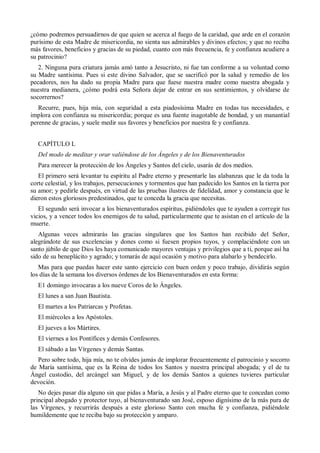 ¿cómo podremos persuadirnos de que quien se acerca al fuego de la caridad, que arde en el corazón
purísimo de esta Madre de misericordia, no sienta sus admirables y divinos efectos; y que no reciba
más favores, beneficios y gracias de su piedad, cuanto con más frecuencia, fe y confianza acudiere a
su patrocinio?
2. Ninguna pura criatura jamás amó tanto a Jesucristo, ni fue tan conforme a su voluntad como
su Madre santísima. Pues si este divino Salvador, que se sacrificó por la salud y remedio de los
pecadores, nos ha dado su propia Madre para que fuese nuestra madre como nuestra abogada y
nuestra medianera, ¿cómo podrá esta Señora dejar de entrar en sus sentimientos, y olvidarse de
socorrernos?
Recurre, pues, hija mía, con seguridad a esta piadosísima Madre en todas tus necesidades, e
implora con confianza su misericordia; porque es una fuente inagotable de bondad, y un manantial
perenne de gracias, y suele medir sus favores y beneficios por nuestra fe y confianza.
CAPÍTULO L
Del modo de meditar y orar valiéndose de los Ángeles y de los Bienaventurados
Para merecer la protección de los Ángeles y Santos del cielo, usarás de dos medios.
El primero será levantar tu espíritu al Padre eterno y presentarle las alabanzas que le da toda la
corte celestial, y los trabajos, persecuciones y tormentos que han padecido los Santos en la tierra por
su amor; y pedirle después, en virtud de las pruebas ilustres de fidelidad, amor y constancia que le
dieron estos gloriosos predestinados, que te conceda la gracia que necesitas.
El segundo será invocar a los bienaventurados espíritus, pidiéndoles que te ayuden a corregir tus
vicios, y a vencer todos los enemigos de tu salud, particularmente que te asistan en el artículo de la
muerte.
Algunas veces admirarás las gracias singulares que los Santos han recibido del Señor,
alegrándote de sus excelencias y dones como si fuesen propios tuyos, y complaciéndote con un
santo júbilo de que Dios les haya comunicado mayores ventajas y privilegios que a ti, porque así ha
sido de su beneplácito y agrado; y tomarás de aquí ocasión y motivo para alabarlo y bendecirlo.
Mas para que puedas hacer este santo ejercicio con buen orden y poco trabajo, dividirás según
los días de la semana los diversos órdenes de los Bienaventurados en esta forma:
E1 domingo invocaras a los nueve Coros de lo Ángeles.
El lunes a san Juan Bautista.
El martes a los Patriarcas y Profetas.
El miércoles a los Apóstoles.
El jueves a los Mártires.
El viernes a los Pontífices y demás Confesores.
El sábado a las Vírgenes y demás Santas.
Pero sobre todo, hija mía, no te olvides jamás de implorar frecuentemente el patrocinio y socorro
de María santísima, que es la Reina de todos los Santos y nuestra principal abogada; y el de tu
Ángel custodio, del arcángel san Miguel, y de los demás Santos a quienes tuvieres particular
devoción.
No dejes pasar día alguno sin que pidas a María, a Jesús y al Padre eterno que te concedan como
principal abogado y protector tuyo, al bienaventurado san José, esposo dignísimo de la más pura de
las Vírgenes, y recurrirás después a este glorioso Santo con mucha fe y confianza, pidiéndole
humildemente que te reciba bajo su protección y amparo.
 