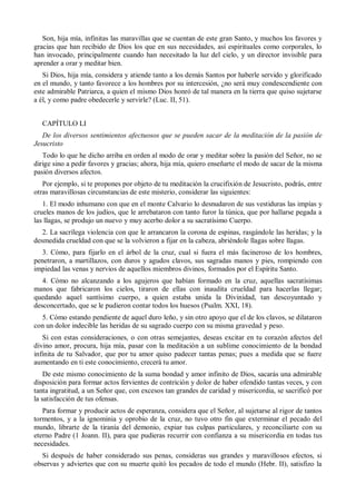 Son, hija mía, infinitas las maravillas que se cuentan de este gran Santo, y muchos los favores y
gracias que han recibido de Dios los que en sus necesidades, así espirituales como corporales, lo
han invocado, principalmente cuando han necesitado la luz del cielo, y un director invisible para
aprender a orar y meditar bien.
Si Dios, hija mía, considera y atiende tanto a los demás Santos por haberle servido y glorificado
en el mundo, y tanto favorece a los hombres por su intercesión, ¿no será muy condescendiente con
este admirable Patriarca, a quien el mismo Dios honró de tal manera en la tierra que quiso sujetarse
a él, y como padre obedecerle y servirle? (Luc. II, 51).
CAPÍTULO LI
De los diversos sentimientos afectuosos que se pueden sacar de la meditación de la pasión de
Jesucristo
Todo lo que he dicho arriba en orden al modo de orar y meditar sobre la pasión del Señor, no se
dirige sino a pedir favores y gracias; ahora, hija mía, quiero enseñarte el modo de sacar de la misma
pasión diversos afectos.
Por ejemplo, si te propones por objeto de tu meditación la crucifixión de Jesucristo, podrás, entre
otras maravillosas circunstancias de este misterio, considerar las siguientes:
1. El modo inhumano con que en el monte Calvario lo desnudaron de sus vestiduras las impías y
crueles manos de los judíos, que le arrebataron con tanto furor la túnica, que por hallarse pegada a
las llagas, se produjo un nuevo y muy acerbo dolor a su sacratísimo Cuerpo.
2. La sacrílega violencia con que le arrancaron la corona de espinas, rasgándole las heridas; y la
desmedida crueldad con que se la volvieron a fijar en la cabeza, abriéndole llagas sobre llagas.
3. Cómo, para fijarlo en el árbol de la cruz, cual si fuera el más facineroso de los hombres,
penetraron, a martillazos, con duros y agudos clavos, sus sagradas manos y pies, rompiendo con
impiedad las venas y nervios de aquellos miembros divinos, formados por el Espíritu Santo.
4. Cómo no alcanzando a los agujeros que habían formado en la cruz, aquellas sacratísimas
manos que fabricaron los cielos, tiraron de ellas con inaudita crueldad para hacerlas llegar;
quedando aquel santísimo cuerpo, a quien estaba unida la Divinidad, tan descoyuntado y
desconcertado, que se le pudieron contar todos los huesos (Psalm. XXI, 18).
5. Cómo estando pendiente de aquel duro leño, y sin otro apoyo que el de los clavos, se dilataron
con un dolor indecible las heridas de su sagrado cuerpo con su misma gravedad y peso.
Si con estas consideraciones, o con otras semejantes, deseas excitar en tu corazón afectos del
divino amor, procura, hija mía, pasar con la meditación a un sublime conocimiento de la bondad
infinita de tu Salvador, que por tu amor quiso padecer tantas penas; pues a medida que se fuere
aumentando en ti este conocimiento, crecerá tu amor.
De este mismo conocimiento de la suma bondad y amor infinito de Dios, sacarás una admirable
disposición para formar actos fervientes de contrición y dolor de haber ofendido tantas veces, y con
tanta ingratitud, a un Señor que, con excesos tan grandes de caridad y misericordia, se sacrificó por
la satisfacción de tus ofensas.
Para formar y producir actos de esperanza, considera que el Señor, al sujetarse al rigor de tantos
tormentos, y a la ignominia y oprobio de la cruz, no tuvo otro fin que exterminar el pecado del
mundo, librarte de la tiranía del demonio, expiar tus culpas particulares, y reconciliarte con su
eterno Padre (1 Joann. II), para que pudieras recurrir con confianza a su misericordia en todas tus
necesidades.
Si después de haber considerado sus penas, consideras sus grandes y maravillosos efectos, si
observas y adviertes que con su muerte quitó los pecados de todo el mundo (Hebr. II), satisfizo la
 