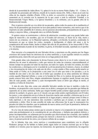 deuda de la posteridad de Adán (Rom. V), aplacó la ira de su eterno Padre (Ephes. VI. – Coloss. I).
confundió las potestades del infierno, triunfó de la muerte misma (Os. XIII), y llenó en el cielo las
sillas de los ángeles rebeldes (Psalm. CIX), tu dolor se convertirá en alegría, y esta alegría se
aumentará en tu corazón con la memoria de la que causó a toda la santísima Trinidad, a la
bienaventurada Virgen María, a la Iglesia triunfante y a la militante, con la grande obra de la
Redención del mundo.
Pero si quieres concebir un vivo dolor de tus pecados, aplica todos los puntos de tu meditación al
único fin de persuadirte que Jesucristo no tuvo para padecer tantos tormentos, otro motivo que el de
inspirarte un odio saludable de ti misma y de tus pasiones desordenadas, principalmente de la que te
induce a mayores faltas, y desagrada más a su infinita Bondad.
Si quieres entrar en sentimientos y afectos de admiración, considera qué cosa puede haber más
digna de maravilla y de asombro, que ver al Creador del universo, al Autor de la vida, morir a
manos de sus criaturas; ver la Majestad suprema, ultrajada y envilecida; la justicia, condenada; la
hermosura en que se miran los cielos, escupida y desfigurada; el objeto del amor y de la
complacencia del eterno Padre, hecho el objeto del odio de los pecadores; la luz inaccesible (I Tim.
VI, 16) abandonada al poder de las tinieblas; la gloria, la felicidad increada, sepultada en el oprobio
y la miseria.
Para moverte a la compasión de este Salvador divino y ejercitarte en ella, penetra por las llagas
exteriores del cuerpo hasta las interiores de su alma santísima; y si por aquéllas sintiere tu corazón
grandísima pena, maravilla será que por éstas no se haga pedazos de dolor.
Esta grande alma veía claramente la divina Esencia como ahora la ve en el cielo; conocía con
altísima luz de amor la adoración y culto que merece de todas las criaturas; representábansele al
mismo tiempo los pecados de todas las naciones, de todos los siglos, de todos los estados, de todas
las condiciones, y distinguía con la vivacidad de su divina penetración el número, el peso, la calidad
y las circunstancias de todos y de cada uno de ellos; y como amaba a Dios cuanto podía amarle un
alma unida al Verbo, en la proporción a este amor era el odio que tenía a los pecados; y en la
medida de este amor y de este odio era el dolor que causaban en su alma santísima las ofensas
contra aquella Majestad infinita; y como ni la bondad de Dios ni la malicia del pecado nadie las
puede conocer bien sino Dios, ningún entendimiento humano ni angélico puede formar una justa
idea de cuán grande, cuán intenso y cuán incomprensible fuese el dolor que afligía la mente, el
espíritu y el alma de Jesucristo.
A más de esto, hija mía, como este adorable Salvador amaba sin tasa ni medida a todos los
hombres, en proporción a este excesivo amor era su dolor y amargura por los pecados que habían de
separarlos de su alma santísima. Sabía que ningún hombre podía cometer algún pecado mortal sin
destruir la caridad y la gracia; que es el vínculo con que están unidos espiritualmente con Él todos
los justos; y esta separación era en el alma de Jesucristo mucho más sensible y dolorosa que lo es al
cuerpo la de sus miembros cuando se apartan de su lugar propio y natural; porque como el alma es
toda espiritual, y de una naturaleza más excelente y perfecta que el cuerpo, es más capaz de
sentimiento y dolor. Pero la más sensible de todas sus aflicciones fue la que le ocasionaron los
pecados de todos los réprobos, que no pudiendo de nuevo unirse con Él por la penitencia, habían de
padecer en el infierno eternos tormentos.
Si a la vista de tantas penas sientes que tu corazón se mueve a la compasión de tu amado Jesús,
entra más profundamente en la consideración de sus aflicciones, y hallarás que padeció dolores y
penas incomprensibles, no solamente por los pecados que efectivamente has cometido, sino también
por los que no has cometido jamás; porque nos mereció y alcanzó de su eterno Padre el perdón de
unos y la preservación de los otros, con el precio infinito de su sangre.
No te faltarán, hija mía, otros motivos y consideraciones para condolerte con tu afligido
Redentor; porque no ha habido ni habrá jamás algún dolor en criatura racional que no lo haya
sentido en sí mismo; pues las injurias, las tentaciones, las ignorancias, las penitencias, las angustias
 