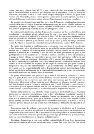 nobles y excelentes criaturas (Isai. XL, 13 et seqs.); contempla, digo, con admiración y asombro
aquella Esencia infinita en un estado en que, sin perder nada de su grandeza y de su gloria esencial,
se humilla y se sujeta a sufrir en la tierra los más indignos ultrajes por el hombre, de quien no ha
recibido sino infidelidades, injurias y menosprecios; y cómo adora a aquella suprema Majestad, le
tributa mil alabanzas, bendiciones y gracias, y se sacrifica enteramente a su divino beneplácito.
Lo segundo, mira después lo que hace Dios con el alma de Jesucristo; considera cómo quiere que
este único Hijo, que es el objeto de su amor, sufra por nosotros y por nuestra salud las bofetadas, las
contumelias, los azotes, las espinas y la cruz: considera la complacencia y satisfacción con que lo
mira colmado de oprobios y de dolores por tan alta y tan gloriosa causa.
Lo tercero, represéntate cómo el alma de Jesucristo conociendo en Dios con luz altísima esta
complacencia y satisfacción divina, ardientemente la ama; y este amor la obliga a sujetarse
enteramente, con prontitud y alegría, a la voluntad de Dios (Phil. II). ¿Qué lengua podrá ponderar el
ardor con que desea las aflicciones y penas? Esta grande alma no se ocupa sino en buscar nuevos
modos y caminos de padecer; y no hallando todos los que desea y busca, se entrega libremente
(Joann. X, 19) con su inocentísima carne al arbitrio de los hombres más crueles y de los demonios.
Lo cuarto, mira después a tu amado Jesús, que volviéndose a ti con ojos llenos de misericordia,
te dice dulcemente: Mira, hija el estado a que me han reducido tus desordenadas inclinaciones y
apetitos; mira el exceso de mis dolores y penas, y la alegría con que los sufro, sin otro fin que el de
enseñarte la paciencia. Yo te exhorto y te pido por todas mis penas que abraces con gusto la cruz
que te presento, y todas las demás que te vinieren de mi mano. Abandona tu honor a la calumnia, y
tu cuerpo al furor y rabia de los perseguidores que yo eligiere para ejercitarte y probarte, ya sean
despreciables y viles, ya inhumanos y formidables. ¡Oh si supieses, hija, el placer y contento que
me dará tu resignación y tu paciencia! Pero ¿cómo puedes ignorarlo, viendo estas llagas que yo he
recibido a fin de adquirirte con el precio de mi sangre las virtudes con que quiero adornar y
enriquecer tu alma, que amo entrañablemente? Si yo quise reducirme a tan triste y penoso estado
por tu amor, ¿por qué no querrás tú sufrir un leve dolor por aliviar los míos, que son extremos? ¿Por
qué no querrás curar las llagas que me ha ocasionado tu impaciencia, que es para mí un tormento
más sensible y doloroso que todas las llagas de mi cuerpo?
Lo quinto, piensa después bien quién es el que te habla de esta suerte; y verás que es el mismo
Rey de la gloria, Cristo Señor nuestro, verdadero Dios y verdadero hombre. Considera la grandeza
de sus tormentos y de sus oprobios, que serían penas muy rigurosas para los más facinerosos
delincuentes. Admírate de verlo en medio de tantas aflicciones, no solamente inmóvil y paciente,
sino lleno de alegría, como si el día de su pasión fuese para Él un día de triunfo; y como el fuego, si
se le echa un poco de agua se enciende más, así con los grandes trabajos y tormentos, que a su
caridad inmensa le parecían pequeños, se le aumentaba el deseo de padecerlos mayores.
Pondera en tu interior que todo esto lo ha obrado padecido, no por fuerza (Joann. X, 18), ni por
interés, sino por puro amor, como el mismo Señor lo dijo, y a fin de que a su imitación y ejemplo (I
Petr. II, 21), te ejercites en la virtud de la paciencia. Procura, pues, comprender bien lo que pide y
desea de ti, y la complacencia y gusto que le darás con el ejercicio de esta virtud. Concibe después
deseos ardientes de llevar, no sólo con paciencia, sino también con alegría, la cruz que te envía, y
otras más graves y pesadas, a fin de imitarle más perfectamente, y de hacerte más agradable a sus
ojos.
Represéntate todos los dolores e ignominias de su pasión, y admirándote de la invariable
constancia con que los sufría, avergüénzate de tu flaqueza: mira tus penas como imaginarias, en
comparación de las que Él padecía por ti, persuadiéndote de que tu paciencia ni aun es sombra de la
suya. Nada temas tanto como el no querer sufrir y padecer algo por tu Salvador, y desecha luego,
como una sugestión del demonio, la repugnancia al padecimiento.
Considera a Jesucristo en la cruz como un libro espiritual (Galat. III) que debes leer continua
mente para aprender la práctica de las más excelentes virtudes. Este es un libro, hija mía, que se
 