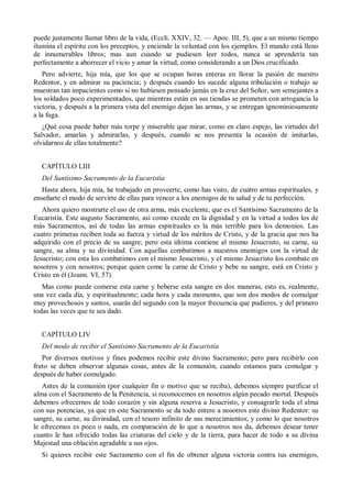 puede justamente llamar libro de la vida, (Eccli. XXIV, 32. — Apoc. III, 5), que a un mismo tiempo
ilumina el espíritu con los preceptos, y enciende la voluntad con los ejemplos. El mundo está lleno
de innumerables libros; mas aun cuando se pudiesen leer todos, nunca se aprendería tan
perfectamente a aborrecer el vicio y amar la virtud, como considerando a un Dios crucificado.
Pero advierte, hija mía, que los que se ocupan horas enteras en llorar la pasión de nuestro
Redentor, y en admirar su paciencia; y después cuando les sucede alguna tribulación o trabajo se
muestran tan impacientes como si no hubiesen pensado jamás en la cruz del Señor, son semejantes a
los soldados poco experimentados, que mientras están en sus tiendas se prometen con arrogancia la
victoria, y después a la primera vista del enemigo dejan las armas, y se entregan ignominiosamente
a la fuga.
¿Qué cosa puede haber más torpe y miserable que mirar, como en claro espejo, las virtudes del
Salvador, amarlas y admirarlas, y después, cuando se nos presenta la ocasión de imitarlas,
olvidarnos de ellas totalmente?
CAPÍTULO LIII
Del Santísimo Sacramento de la Eucaristía
Hasta ahora, hija mía, he trabajado en proveerte, como has visto, de cuatro armas espirituales, y
enseñarte el modo de servirte de ellas para vencer a los enemigos de tu salud y de tu perfección.
Ahora quiero mostrarte el uso de otra arma, más excelente, que es el Santísimo Sacramento de la
Eucaristía. Este augusto Sacramento, así como excede en la dignidad y en la virtud a todos los de
más Sacramentos, así de todas las armas espirituales es la más terrible para los demonios. Las
cuatro primeras reciben toda su fuerza y virtud de los méritos de Cristo, y de la gracia que nos ha
adquirido con el precio de su sangre; pero esta última contiene al mismo Jesucristo, su carne, su
sangre, su alma y su divinidad. Con aquellas combatimos a nuestros enemigos con la virtud de
Jesucristo; con esta los combatimos con el mismo Jesucristo, y el mismo Jesucristo los combate en
nosotros y con nosotros; porque quien come la carne de Cristo y bebe su sangre, está en Cristo y
Cristo en él (Joann. VI, 57).
Mas como puede comerse esta carne y beberse esta sangre en dos maneras, esto es, realmente,
una vez cada día, y espiritualmente; cada hora y cada momento, que son dos modos de comulgar
muy provechosos y santos, usarás del segundo con la mayor frecuencia que pudieres, y del primero
todas las veces que te sea dado.
CAPÍTULO LIV
Del modo de recibir el Santísimo Sacramento de la Eucaristía
Por diversos motivos y fines podemos recibir este divino Sacramento; pero para recibirlo con
fruto se deben observar algunas cosas, antes de la comunión, cuando estamos para comulgar y
después de haber comulgado.
Antes de la comunión (por cualquier fin o motivo que se reciba), debemos siempre purificar el
alma con el Sacramento de la Penitencia, si reconocemos en nosotros algún pecado mortal. Después
debemos ofrecernos de todo corazón y sin alguna reserva a Jesucristo, y consagrarle toda el alma
con sus potencias, ya que en este Sacramento se da todo entero a nosotros este divino Redentor: su
sangre, su carne, su divinidad, con el tesoro infinito de sus merecimientos; y como lo que nosotros
le ofrecemos es poco o nada, en comparación de lo que a nosotros nos da, debemos desear tener
cuanto le han ofrecido todas las criaturas del cielo y de la tierra, para hacer de todo a su divina
Majestad una oblación agradable a sus ojos.
Si quieres recibir este Sacramento con el fin de obtener alguna victoria contra tus enemigos,
 