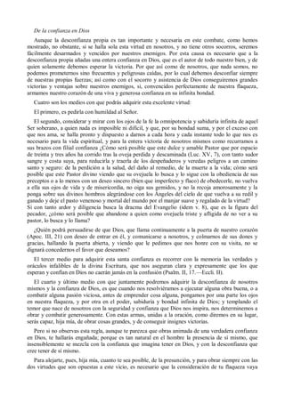 De la confianza en Dios
Aunque la desconfianza propia es tan importante y necesaria en este combate, como hemos
mostrado, no obstante, si se halla sola esta virtud en nosotros, y no tiene otros socorros, seremos
fácilmente desarmados y vencidos por nuestros enemigos. Por esta causa es necesario que a la
desconfianza propia añadas una entera confianza en Dios, que es el autor de todo nuestro bien, y de
quien solamente debemos esperar la victoria. Por que así como de nosotros, que nada somos, no
podemos prometernos sino frecuentes y peligrosas caídas, por lo cual debemos desconfiar siempre
de nuestras propias fuerzas; así como con el socorro y asistencia de Dios conseguiremos grandes
victorias y ventajas sobre nuestros enemigos, si, convencidos perfectamente de nuestra flaqueza,
armamos nuestro corazón de una viva y generosa confianza en su infinita bondad.
Cuatro son los medios con que podrás adquirir esta excelente virtud:
El primero, es pedirla con humildad al Señor.
El segundo, considerar y mirar con los ojos de la fe la omnipotencia y sabiduría infinita de aquel
Ser soberano, a quien nada es imposible ni difícil, y que, por su bondad suma, y por el exceso con
que nos ama, se halla pronto y dispuesto a darnos a cada hora y cada instante todo lo que nos es
necesario para la vida espiritual, y para la entera victoria de nosotros mismos como recurramos a
sus brazos con filial confianza ¿Cómo será posible que este dulce y amable Pastor que por espacio
de treinta y tres años ha corrido tras la oveja perdida y descaminada (Luc. XV, 7), con tanto sudor
sangre y costa suya, para reducirla y traerla de los despeñaderos y veredas peligros a un camino
santo y seguro: de la perdición a la salud, del daño al remedio, de la muerte a la vida; cómo será
posible que este Pastor divino viendo que su ovejuela lo busca y lo sigue con la obediencia de sus
preceptos o a lo menos con un deseo sincero (bien que imperfecto y flaco) de obedecerle, no vuelva
a ella sus ojos de vida y de misericordia, no oiga sus gemidos, y no la recoja amorosamente y la
ponga sobre sus divinos hombros alegrándose con los Ángeles del cielo de que vuelva a su redil y
ganado y deje el pasto venenoso y mortal del mundo por el manjar suave y regalado de la virtud?
Si con tanto ardor y diligencia busca la dracma del Evangelio (idem v. 8), que es la figura del
pecador, ¿cómo será posible que abandone a quien como ovejuela triste y afligida de no ver a su
pastor, lo busca y lo llama?
¿Quién podrá persuadirse de que Dios, que llama continuamente a la puerta de nuestro corazón
(Apoc. III, 21) con deseo de entrar en él, y comunicarse a nosotros, y colmarnos de sus dones y
gracias, hallando la puerta abierta, y viendo que le pedimos que nos honre con su visita, no se
dignará concedernos el favor que deseamos?
El tercer medio para adquirir esta santa confianza es recorrer con la memoria las verdades y
oráculos infalibles de la divina Escritura, que nos aseguran clara y expresamente que los que
esperan y confían en Dios no caerán jamás en la confusión (Psalm. II, 17.—Eccli. II).
El cuarto y último medio con que juntamente podremos adquirir la desconfianza de nosotros
mismos y la confianza de Dios, es que cuando nos resolviéramos a ejecutar alguna obra buena, o a
combatir alguna pasión viciosa, antes de emprender cosa alguna, pongamos por una parte los ojos
en nuestra flaqueza, y por otra en el poder, sabiduría y bondad infinita de Dios; y templando el
temor que nace de nosotros con la seguridad y confianza que Dios nos inspira, nos determinemos a
obrar y combatir generosamente. Con estas armas, unidas a la oración, como diremos en su lugar,
serás capaz, hija mía, de obrar cosas grandes, y de conseguir insignes victorias.
Pero si no observas esta regla, aunque te parezca que obras animada de una verdadera confianza
en Dios, te hallarás engañada; porque es tan natural en el hombre la presencia de sí mismo, que
insensiblemente se mezcla con la confianza que imagina tener en Dios, y con la desconfianza que
cree tener de sí mismo.
Para alejarte, pues, hija mía, cuanto te sea posible, de la presunción, y para obrar siempre con las
dos virtudes que son opuestas a este vicio, es necesario que la consideración de tu flaqueza vaya
 