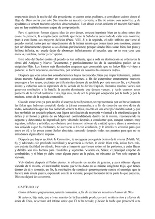 empezarás desde la noche del día precedente, o cuanto antes pudieres, a considerar cuánto desea el
Hijo de Dios entrar por este Sacramento en nuestro corazón, a fin de unirse con nosotros, y de
ayudarnos a vencer nuestros apetitos desordenados. Este deseo es tan ardiente en nuestro Salvador,
que no hay espíritu humano capaz de comprenderlo.
Pero si quisieras formar alguna idea de este deseo, procura imprimir bien en tu alma estas dos
cosas: la primera, la complacencia inefable que tiene la Sabiduría encarnada de estar con nosotros;
pues a esto llama sus mayores delicias (Prov. VIII, 31); la segunda, el odio infinito que tiene al
pecado mortal, tanto por ser impedimento de la íntima unión que desea tener con nosotros, cuanto
por ser directamente opuesto a sus divinas perfecciones; porque siendo Dios sumo bien, luz pura y
belleza infinita, no puede dejar de aborrecer infinitamente el pecado, que no es otra cosa que
malicia, tinieblas, horror y corrupción.
Este odio del Señor contra el pecado es tan ardiente, que a sola su destrucción se ordenaron la
obras del Antiguo y Nuevo Testamento, y particularmente las de la sacratísima pasión de su
unigénito Hijo. Los Santos más iluminados aseguran que consentiría que su único Hijo volviese a
padecer, si fuere necesario, mil muertes, por destruir en nosotros las menores culpas.
Después que con estas dos consideraciones hayas reconocido, bien que imperfectamente, cuánto
desea nuestro Salvador entrar en nuestros corazones, a fin de exterminar enteramente nuestros
enemigos y los suyos, excitarás en ti fervientes deseos de recibirle por este mismo fin; y cobrando
ánimo y esfuerzo con la esperanza de la venida de tu divino Capitán, llamarás muchas veces con
generosa resolución a la batalla la pasión dominante que deseas vencer, y harás cuantos actos
pudieres de la virtud contraria. Esta, hija mía, ha de ser tu principal ocupación por la tarde y por la
mañana, antes de la sagrada comunión.
Cuando estuvieres ya para recibir el cuerpo de tu Redentor, te representarás por un breve instante
las faltas que hubieres cometido desde la última comunión; y a fin de concebir un vivo dolor de
todas, considerarás que las has cometido contra tu Dios, muerto en una cruz por nuestra salud, y que
has preferido un pequeño placer, una ligera satisfacción de tu propia voluntad a la obediencia que le
debes y al honor y gloria de su Majestad, confundiéndote dentro de ti misma, reconociendo tu
ceguera y detestando tu ingratitud; pero viniendo después a considerar que, aunque seamos muy
ingratos, infieles y rebeldes, no obstante este inmenso abismo de caridad quiere darse a nosotros y
nos convida a que lo recibamos, te acercaras a El con confianza, y le abrirás tu corazón para que
entre en él, y lo posea como Señor absoluto, cerrando después todas sus puertas para que no se
introduzca algún afecto impuro.
Después que hayas recibido la Comunión, te recogerás en seguida dentro de ti misma (Matth. VI,
6), y adorando con profunda humildad y reverencia al Señor, le dirás: Bien veis, único bien mío,
con cuánta facilidad os ofendo, bien veis el imperio que tienen sobre mí las pasiones, y cuán flacas
y débiles son mis fuerzas para resistirlas y sujetarlas. Vuestro es, Señor, el principal empeño de
combatirlas; y si bien yo debo tener alguna parte en la pelea, no obstante de Vos solo espero la
victoria.
Volviéndote después al Padre eterno, le ofrecerás en acción de gracias, y para obtener alguna
victoria de ti misma, el inestimable tesoro que te ha dado en su mismo unigénito Hijo, que tienes
dentro de ti; y tomarás, en fin, la resolución de combatir generosamente contra el enemigo que te
hiciere más cruda guerra, esperando con fe la victoria; porque haciendo de tu parte lo que pudieres,
Dios no dejará de socorrerte.
CAPÍTULO LV
Como debemos prepararnos para la comunión, a fin de excitar en nosotros el amor de Dios
Si quieres, hija mía, que el sacramento de la Eucaristía produzca en ti sentimientos y afectos de
amor de Dios, acuérdate del íntimo amor que Él te ha tenido; y desde la tarde que precederá a tu
 