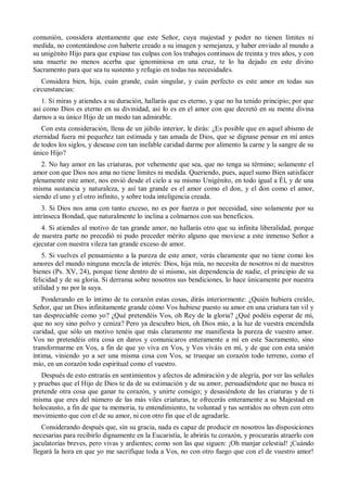 comunión, considera atentamente que este Señor, cuya majestad y poder no tienen límites ni
medida, no contentándose con haberte creado a su imagen y semejanza, y haber enviado al mundo a
su unigénito Hijo para que expiase tus culpas con los trabajos continuos de treinta y tres años, y con
una muerte no menos acerba que ignominiosa en una cruz, te lo ha dejado en este divino
Sacramento para que sea tu sustento y refugio en todas tus necesidades.
Considera bien, hija, cuán grande, cuán singular, y cuán perfecto es este amor en todas sus
circunstancias:
1. Si miras y atiendes a su duración, hallarás que es eterno, y que no ha tenido principio; por que
así como Dios es eterno en su divinidad, así lo es en el amor con que decretó en su mente divina
darnos a su único Hijo de un modo tan admirable.
Con esta consideración, llena de un júbilo interior, le dirás: ¿Es posible que en aquel abismo de
eternidad fuera mi pequeñez tan estimada y tan amada de Dios, que se dignase pensar en mí antes
de todos los siglos, y desease con tan inefable caridad darme por alimento la carne y la sangre de su
único Hijo?
2. No hay amor en las criaturas, por vehemente que sea, que no tenga su término; solamente el
amor con que Dios nos ama no tiene límites ni medida. Queriendo, pues, aquel sumo Bien satisfacer
plenamente este amor, nos envió desde el cielo a su mismo Unigénito, en todo igual a Él, y de una
misma sustancia y naturaleza, y así tan grande es el amor como el don, y el don como el amor,
siendo el uno y el otro infinito, y sobre toda inteligencia creada.
3. Si Dios nos ama con tanto exceso, no es por fuerza o por necesidad, sino solamente por su
intrínseca Bondad, que naturalmente lo inclina a colmarnos con sus beneficios.
4. Si atiendes al motivo de tan grande amor, no hallarás otro que su infinita liberalidad, porque
de nuestra parte no precedió ni pudo preceder mérito alguno que moviese a este inmenso Señor a
ejecutar con nuestra vileza tan grande exceso de amor.
5. Si vuelves el pensamiento a la pureza de este amor, verás claramente que no tiene como los
amores del mundo ninguna mezcla de interés: Dios, hija mía, no necesita de nosotros ni de nuestros
bienes (Ps. XV, 24), porque tiene dentro de sí mismo, sin dependencia de nadie, el principio de su
felicidad y de su gloria. Si derrama sobre nosotros sus bendiciones, lo hace únicamente por nuestra
utilidad y no por la suya.
Ponderando en lo íntimo de tu corazón estas cosas, dirás interiormente: ¿Quién hubiera creído,
Señor, que un Dios infinitamente grande cómo Vos hubiese puesto su amor en una criatura tan vil y
tan despreciable como yo? ¿Qué pretendéis Vos, oh Rey de la gloria? ¿Qué podéis esperar de mí,
que no soy sino polvo y ceniza? Pero ya descubro bien, oh Dios mío, a la luz de vuestra encendida
caridad, que sólo un motivo tenéis que más claramente me manifiesta la pureza de vuestro amor.
Vos no pretendéis otra cosa en daros y comunicaros enteramente a mí en este Sacramento, sino
transformarme en Vos, a fin de que yo viva en Vos, y Vos viváis en mí, y de que con esta unión
íntima, viniendo yo a ser una misma cosa con Vos, se trueque un corazón todo terreno, como el
mío, en un corazón todo espiritual como el vuestro.
Después de esto entrarás en sentimientos y afectos de admiración y de alegría, por ver las señales
y pruebas que el Hijo de Dios te da de su estimación y de su amor, persuadiéndote que no busca ni
pretende otra cosa que ganar tu corazón, y unirte consigo; y desasiéndote de las criaturas y de ti
misma que eres del número de las más viles criaturas, te ofrecerás enteramente a su Majestad en
holocausto, a fin de que tu memoria, tu entendimiento, tu voluntad y tus sentidos no obren con otro
movimiento que con el de su amor, ni con otro fin que el de agradarle.
Considerando después que, sin su gracia, nada es capaz de producir en nosotros las disposiciones
necesarias para recibirlo dignamente en la Eucaristía, le abrirás tu corazón, y procurarás atraerlo con
jaculatorias breves, pero vivas y ardientes; como son las que siguen: ¡Oh manjar celestial! ¡Cuándo
llegará la hora en que yo me sacrifique toda a Vos, no con otro fuego que con el de vuestro amor!
 
