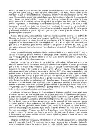 Cuándo, oh amor increado, oh pan vivo, cuándo llegará el tiempo en que yo viva únicamente en
Vos, por Vos y para Vos! ¡Oh maná del cielo, vida dichosa, vida eterna, cuándo vendrá el día
venturoso, en que, aborreciendo todos los manjares de la tierra, yo no me alimente sino de Vos! ¡Oh
sumo Bien mío, única alegría mía, cuándo llegará este dichoso tiempo! ¡Desasid, Dios mío, desde
ahora, desasid este corazón de las criaturas; libradlo de la servidumbre de sus pasiones y de sus
vicios, adornadlo de vuestras virtudes; extinguid en él cualquier otro deseo que el de amaros,
serviros y agradaros. De este modo yo os abriré todo el corazón, os convidaré y aun usaré, si fuere
necesario, de una dulce violencia para atraeros. Vos vendréis, en fin, entraréis y os comunicaréis a
mí, oh único tesoro mío, y obraréis en mi alma los admirables efectos que deseáis. En estos tiernos
y afectuosos sentimientos, podrás, hija mía, ejercitarte por la tarde y por la mañana, a fin de
prepararte para la Comunión.
Cuando ésta se acerca, considera bien a quién vas a recibir; y advierte, que es el Hijo de Dios, de
Majestad tan incomprensible, que en su presencia tiembla los cielos (Job. XXVI, II) y todas las
potestades; el Santo de los Santos, el espejo sin mancha (Sab. VII, 26), la pureza increada, en cuya
comparación son inmundas todas las criaturas (Job. XV, 15. – XXV), aquel Dios humillado, que
por salvar a los hombres quiso hacerse semejante a un gusano de la tierra (Ps. XXI, 7), ser
despreciado, escarnecido, pisado, escupido y crucificado por la ingratitud y detestable malicia de los
hombres.
Piensa que es el inmenso y omnipotente Señor, árbitro de la vida y de la muerte (Eccli. XI, 14), y
de todo el universo; y por otra parte que tú de tu propio caudal y fondo no eres sino la pura nada,
que por tus pecados te has hecho inferior a las más viles criaturas irracionales, y que, en fin,
mereces ser esclava de los mismos demonios.
Imagina y piensa, que en retorno de los beneficios y obligaciones infinitas que debes a tu
Salvador, le has ultrajado cruelmente, hasta pisar con execrable vilipendio la sangre que derramó
por ti, y fue el precio de tu redención; y con todo, su caridad, siempre constante y siempre
inmutable, te llama y te convida a su mesa (Jerem. XXXI), y alguna vez te amenaza con
enfermedad mortal para obligarte a que asistas a ella (Luc. XIV). Este Padre misericordioso está
siempre pronto a recibirte; y aunque a sus ojos comparezcas cubierta de lepra, coja, hidrópica,
ciega, endemoniada, y lo que es peor, llena de vicios y de pecados, no por esto te cierra la puerta
(Isai. LX, II), ni te vuelve las espaldas. Todo lo que pide y desea de ti es: 1° Que tengas un sincero
dolor de haberlo ofendido tan indignamente. 2° Que aborrezcas y detestes sobre todas las cosas, no
solamente el pecado mortal, sino también el venial. 3° Que estés aparejada y dispuesta a hacer
siempre su voluntad, y que en las ocasiones que se ofrecieren la ejecutes prontamente y con fervor.
4° Que tengas después una firme confianza de que te perdonará todas tus culpas, te purificará de
todos tus defectos, y te defenderá de todos tus enemigos.
Confortada con este amor inefable del Señor, te llegarás después a comulgar con un temor santo
y amoroso, diciendo: Yo no soy digna, Señor, de recibiros, porque os he ofendido muy gravemente,
y no he llorado como debo vuestra ofensa, ni dado alguna satisfacción a vuestra justicia. No soy
digna, Señor, de recibiros, porque no estoy totalmente purificada del afecto de las culpas veniales.
No soy digna, Señor, de recibiros, porque aún no me he entregado de todo corazón a vuestra
obediencia y voluntad. Pero ¡oh Dios mío, único bien y esperanza mía! ¿A dónde iré, si me retiro de
Vos? Lejos de Vos, ¿en dónde hallaré la vida? ¡Ah, Señor! No os olvidéis de vuestra Bondad,
acordaos de vuestra palabra, hacedme digna de que os reciba dentro de mi pecho con fe y amor.
Con temblor me acerco a Vos; mas también llena de confianza; vuestra Divinidad que toda entera se
oculta en vuestro Sacramento, me llena de un miedo religioso, pero al mismo tiempo vuestra
infinita Bondad, que en este misterio derrama con una especie de profusión todos sus tesoros, me
anima extraordinariamente.
Después que hubieres comulgado, entrarás luego en un profundo recogimiento, y cerrando la
puerta de tu corazón (Matth. VI), no pienses sino en tratar y conversar con tu Salvador, diciéndole
estas, o semejantes palabras: Oh soberano Señor del cielo, ¿quién ha podido obligaros a descender
 