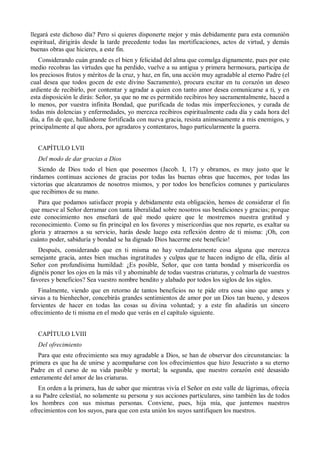 llegará este dichoso día? Pero si quieres disponerte mejor y más debidamente para esta comunión
espiritual, dirigirás desde la tarde precedente todas las mortificaciones, actos de virtud, y demás
buenas obras que hicieres, a este fin.
Considerando cuán grande es el bien y felicidad del alma que comulga dignamente, pues por este
medio recobras las virtudes que ha perdido, vuelve a su antigua y primera hermosura, participa de
los preciosos frutos y méritos de la cruz, y haz, en fin, una acción muy agradable al eterno Padre (el
cual desea que todos gocen de este divino Sacramento), procura excitar en tu corazón un deseo
ardiente de recibirlo, por contentar y agradar a quien con tanto amor desea comunicarse a ti, y en
esta disposición le dirás: Señor, ya que no me es permitido recibiros hoy sacramentalmente, haced a
lo menos, por vuestra infinita Bondad, que purificada de todas mis imperfecciones, y curada de
todas mis dolencias y enfermedades, yo merezca recibiros espiritualmente cada día y cada hora del
día, a fin de que, hallándome fortificada con nueva gracia, resista animosamente a mis enemigos, y
principalmente al que ahora, por agradaros y contentaros, hago particularmente la guerra.
CAPÍTULO LVII
Del modo de dar gracias a Dios
Siendo de Dios todo el bien que poseemos (Jacob. I, 17) y obramos, es muy justo que le
rindamos continuas acciones de gracias por todas las buenas obras que hacemos, por todas las
victorias que alcanzamos de nosotros mismos, y por todos los beneficios comunes y particulares
que recibimos de su mano.
Para que podamos satisfacer propia y debidamente esta obligación, hemos de considerar el fin
que mueve al Señor derramar con tanta liberalidad sobre nosotros sus bendiciones y gracias; porque
este conocimiento nos enseñará de qué modo quiere que le mostremos nuestra gratitud y
reconocimiento. Como su fin principal en los favores y misericordias que nos reparte, es exaltar su
gloria y atraernos a su servicio, harás desde luego esta reflexión dentro de ti misma: ¡Oh, con
cuánto poder, sabiduría y bondad se ha dignado Dios hacerme este beneficio!
Después, considerando que en ti misma no hay verdaderamente cosa alguna que merezca
semejante gracia, antes bien muchas ingratitudes y culpas que te hacen indigno de ella, dirás al
Señor con profundísima humildad: ¿Es posible, Señor, que con tanta bondad y misericordia os
dignéis poner los ojos en la más vil y abominable de todas vuestras criaturas, y colmarla de vuestros
favores y beneficios? Sea vuestro nombre bendito y alabado por todos los siglos de los siglos.
Finalmente, viendo que en retorno de tantos beneficios no te pide otra cosa sino que ames y
sirvas a tu bienhechor, concebirás grandes sentimientos de amor por un Dios tan bueno, y deseos
fervientes de hacer en todas las cosas su divina voluntad; y a este fin añadirás un sincero
ofrecimiento de ti misma en el modo que verás en el capítulo siguiente.
CAPÍTULO LVIII
Del ofrecimiento
Para que este ofrecimiento sea muy agradable a Dios, se han de observar dos circunstancias: la
primera es que ha de unirse y acompañarse con los ofrecimientos que hizo Jesucristo a su eterno
Padre en el curso de su vida pasible y mortal; la segunda, que nuestro corazón esté desasido
enteramente del amor de las criaturas.
En orden a la primera, has de saber que mientras vivía el Señor en este valle de lágrimas, ofrecía
a su Padre celestial, no solamente su persona y sus acciones particulares, sino también las de todos
los hombres con sus mismas personas. Conviene, pues, hija mía, que juntemos nuestros
ofrecimientos con los suyos, para que con esta unión los suyos santifiquen los nuestros.
 