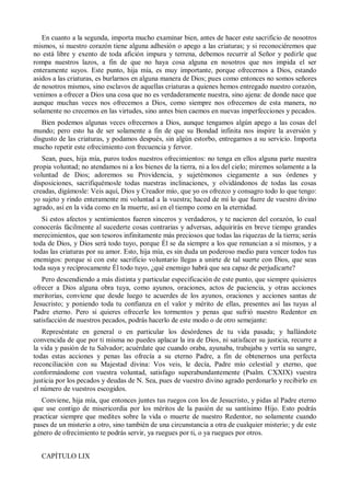 En cuanto a la segunda, importa mucho examinar bien, antes de hacer este sacrificio de nosotros
mismos, si nuestro corazón tiene alguna adhesión o apego a las criaturas; y si reconociéremos que
no está libre y exento de toda afición impura y terrena, debemos recurrir al Señor y pedirle que
rompa nuestros lazos, a fin de que no haya cosa alguna en nosotros que nos impida el ser
enteramente suyos. Este punto, hija mía, es muy importante, porque ofrecernos a Dios, estando
asidos a las criaturas, es burlarnos en alguna manera de Dios; pues como entonces no somos señores
de nosotros mismos, sino esclavos de aquellas criaturas a quienes hemos entregado nuestro corazón,
venimos a ofrecer a Dios una cosa que no es verdaderamente nuestra, sino ajena: de donde nace que
aunque muchas veces nos ofrecemos a Dios, como siempre nos ofrecemos de esta manera, no
solamente no crecemos en las virtudes, sino antes bien caemos en nuevas imperfecciones y pecados.
Bien podemos algunas veces ofrecernos a Dios, aunque tengamos algún apego a las cosas del
mundo; pero esto ha de ser solamente a fin de que su Bondad infinita nos inspire la aversión y
disgusto de las criaturas, y podamos después, sin algún estorbo, entregarnos a su servicio. Importa
mucho repetir este ofrecimiento con frecuencia y fervor.
Sean, pues, hija mía, puros todos nuestros ofrecimientos: no tenga en ellos alguna parte nuestra
propia voluntad; no atendamos ni a los bienes de la tierra, ni a los del cielo; miremos solamente a la
voluntad de Dios; adoremos su Providencia, y sujetémonos ciegamente a sus órdenes y
disposiciones, sacrifiquémosle todas nuestras inclinaciones, y olvidándonos de todas las cosas
creadas, digámosle: Veis aquí, Dios y Creador mío, que yo os ofrezco y consagro todo lo que tengo:
yo sujeto y rindo enteramente mi voluntad a la vuestra; haced de mí lo que fuere de vuestro divino
agrado, así en la vida como en la muerte, así en el tiempo como en la eternidad.
Si estos afectos y sentimientos fueren sinceros y verdaderos, y te nacieren del corazón, lo cual
conocerás fácilmente al sucederte cosas contrarias y adversas, adquirirás en breve tiempo grandes
merecimientos, que son tesoros infinitamente más preciosos que todas las riquezas de la tierra; serás
toda de Dios, y Dios será todo tuyo, porque Él se da siempre a los que renuncian a sí mismos, y a
todas las criaturas por su amor. Esto, hija mía, es sin duda un poderoso medio para vencer todos tus
enemigos: porque si con este sacrificio voluntario llegas a unirte de tal suerte con Dios, que seas
toda suya y recíprocamente Él todo tuyo, ¿qué enemigo habrá que sea capaz de perjudicarte?
Pero descendiendo a más distinta y particular especificación de este punto, que siempre quisieres
ofrecer a Dios alguna obra tuya, como ayunos, oraciones, actos de paciencia, y otras acciones
meritorias, conviene que desde luego te acuerdes de los ayunos, oraciones y acciones santas de
Jesucristo; y poniendo toda tu confianza en el valor y mérito de ellas, presentes así las tuyas al
Padre eterno. Pero si quieres ofrecerle los tormentos y penas que sufrió nuestro Redentor en
satisfacción de nuestros pecados, podrás hacerlo de este modo o de otro semejante:
Represéntate en general o en particular los desórdenes de tu vida pasada; y hallándote
convencida de que por ti misma no puedes aplacar la ira de Dios, ni satisfacer su justicia, recurre a
la vida y pasión de tu Salvador; acuérdate que cuando oraba, ayunaba, trabajaba y vertía su sangre,
todas estas acciones y penas las ofrecía a su eterno Padre, a fin de obtenernos una perfecta
reconciliación con su Majestad divina: Vos veis, le decía, Padre mío celestial y eterno, que
conformándome con vuestra voluntad, satisfago superabundantemente (Psalm. CXXIX) vuestra
justicia por los pecados y deudas de N. Sea, pues de vuestro divino agrado perdonarlo y recibirlo en
el número de vuestros escogidos.
Conviene, hija mía, que entonces juntes tus ruegos con los de Jesucristo, y pidas al Padre eterno
que use contigo de misericordia por los méritos de la pasión de su santísimo Hijo. Esto podrás
practicar siempre que medites sobre la vida o muerte de nuestro Redentor, no solamente cuando
pases de un misterio a otro, sino también de una circunstancia a otra de cualquier misterio; y de este
género de ofrecimiento te podrás servir, ya ruegues por ti, o ya ruegues por otros.
CAPÍTULO LIX
 