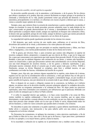 De la devoción sensible y de del espíritu la sequedad
La devoción sensible procede o de la naturaleza, o del demonio, o de la gracia. De los efectos
que obrare o produjere en ti, podrás, hija mía, conocer fácilmente su origen; porque si no produce la
enmienda y reformación de tu vida, puedes justamente temer que proceda del demonio o de la
naturaleza, principalmente si te inclinas y te aficionas con exceso al gusto y dulzura que te causa, y
vienes a concebir mejor opinión de ti misma.
Siempre, pues, que sintieres lleno tu corazón de consolaciones y gustos espirituales, no pierdas el
tiempo en examinar la causa de donde proceden; procura solamente tener tu nada delante de los
ojos; conservando un grande aborrecimiento de ti misma, y desnudándote de toda inclinación o
afecto particular a cualquier objeto creado, aunque sea espiritual; no busques sino solamente a Dios,
ni desees más que agradarle; porque de este modo, aunque la dulzura o gusto que sientes proceda de
un mal principio, mudará de naturaleza y empezará a ser un efecto de la gracia.
La sequedad del espíritu puede igualmente proceder de las mismas tres causas:
1 Del demonio, que suele servirse de este medio para, enfriarnos en el servicio de Dios,
divertirnos del camino de la virtud, y aficionamos a los vanos placeres del mundo.
2 De la naturaleza corrompida, que nos precipita en muchas imperfecciones y faltas, nos hace
tibios y negligentes, y nos inclina poderosamente al amor de los bienes de la tierra.
3 De la gracia, por diversos fines: o para avisarnos que seamos más diligentes en apartar de
nosotros cualquier afecto, propensión y ocupación que nos desvíe de Dios, y que no lo tenga por
fin; o para que conozcamos con experiencia que todo nuestro bien procede (Jacob. IV) de su infinita
Bondad; o para que en adelante hagamos más estimación de sus dones, y seamos más humildes y
cautos en conservarlos; o para que procuremos unirnos más estrechamente con su divina Majestad,
con una total abnegación de nosotros mismos, y de los gustos y dulzuras espirituales, a que,
aficionada nuestra voluntad, divide el corazón que el señor quiere todo para sí (Prov. XXIII) o
finalmente, porque su divina Majestad se complace, para bien y utilidad nuestra, en que
combatamos con todas las fuerzas, valiéndonos del auxilio de su gracia.
Siempre, pues, hija mía, que sintieres alguna sequedad de tu espíritu, entra dentro de ti misma,
registra con los ojos de la consideración toda tu conciencia, y mira qué defecto hay en ella que te
haya privado de la devoción sensible, y procura corregirlo y enmendarlo luego, no por recobrar el
gusto sensible de la gracia, sino por desterrar de tu corazón todo lo que ofende y desagrada a Dios.
Pero si después de un exacto y diligente examen de tu conciencia, no hallares en ti defecto
alguno, no pienses más en la devoción sensible; procura solamente adquirir la verdadera devoción,
la cual consiste en resignarse enteramente a la voluntad de Dios. No dejes jamás tus ejercicios
espirituales, antes bien continúalos con constancia, por infructuosos que te parezcan, bebiendo con
gusto el cáliz de amargura que te ofrece tu Padre celestial.
Y si sobre la sequedad interior que padeces, y te hace como insensible a las cosas de Dios,
sientes también tu espíritu embarazado y lleno de tan oscuras tinieblas, que no sepas cómo
determinarte, ni qué partido o consejo abrazar en esta confusión; no por eso, hija mía, te desalientes,
antes bien procura estar siempre unida con la cruz que el Señor te envía, despreciando todos los
alivios humanos, y todos los vanos consuelos que pueden darte el mundo y las criaturas.
No descubras tu pena sino solamente a tu padre espiritual, a quien deberás manifestarla, no para
hallar alivio o consuelo, sino instrucción y luz para saberla sufrir con una entera y perfecta
resignación en la divina voluntad.
No frecuentes las comuniones, ni apliques las oraciones y otros ejercicios espirituales, a fin de
que el Señor te libre de la cruz, sino sólo a fin de que te dé fuerza y vigor para estar y permanecer
en ella a su ejemplo y a su mayor honra y gloria y hasta la muerte.
Si la oscuridad y turbación de tu espíritu no te permitieren orar y meditar como solías, ora y
 