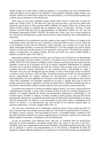 medita siempre en la mejor forma y modo que pudieres; y si no pudieres orar con el entendimiento,
suple este defecto con los afectos de la voluntad y con las palabras; hablando contigo misma y con
tu Señor, sentirás en ti maravillosos efectos de esta santa práctica, y tu corazón cobrará grande vigor
y aliento, para no desmayar en las tribulaciones.
Dirás, pues, en estos casos, hablando contigo misma: Quare tristis es, anima mea, et quare con
turbas me? (Psalm. XLII, 5). ¡Oh alma mía! ¿por qué estás tan triste, y por qué me causas tanta
inquietud y pena? Spera in Deo; quoniam adhuc confitebor illi salutare vultus mei, et Deus meus:
Espera en Dios: porque yo confesaré aún sus alabanzas, pues es mi Salvador y mi Dios. Ut quid
Domine recessisti longe des picis in opportunitatibus, in tribulatione? (Psalm. IX, 22). Non me
derelinquas usquequaque (Psalm. CXVIII). ¿De dónde nace, Señor, que Vos os hayáis alejado de
mi? ¿Por qué me menospreciáis, cuando necesito más de vuestra asistencia? No me desamparéis de
todo punto.
Y acordándote de los sentimientos que Dios inspiró a Sara, mujer de Tobías en el tiempo de las
tribulaciones, dirás como ella con viva y alentada voz: Dios mío todos los que os sirven, saben que
si son probados en esta vida con aflicciones, serán coronados: que si gimen con el peso de sus
penas, serán algún día libres y exentos de toda tribulación: si Vos los castigáis con justicia, podrán
recurrir a vuestra misericordia; porque Vos no gustáis de vernos perecer. Vos hacéis que suceda la
calma a la tempestad, y la alegría al llanto. ¡Oh Dios de Israel! sea vuestro nombre bendito y
alabado en todos los siglos (Tob. XIII, 3).
Represéntate también a tu divino Salvador, que en el huerto y en el Calvario se vio desamparado
de su eterno padre en la parte inferior y sensitiva; y llevando la cruz con Él, dirás de todo corazón
(Matth. XXVI, 42): Fiat voluntas tua: Hágase vuestra voluntad, y no la mía. De este modo, hija mía,
juntando el ejercicio de la paciencia con el de la oración, adquirirás infaliblemente la verdadera
devoción, por el sacrificio voluntario que harás de ti misma a Dios; porque como ya he dicho, la
verdadera devoción consiste únicamente en una voluntad pronta y determinada de seguir a
Jesucristo con la cruz, por dondequiera que nos llamare; en amar a Dios porque merece ser amado;
y en dejar, si fuere necesario, a Dios por Dios. Si muchas personas que se dan a la vida espiritual y
devota, especialmente las mujeres, midiesen por esta devoción, y no por la sensible su
aprovechamiento, no serían engañadas de sí mismas, ni del demonio; ni murmurarían, como suelen,
contra Dios, quejándose con detestable ingratitud de la gracia y singular favor que les hace de
probar su paciencia; antes se aplicarían a servirlo con mayor fervor y fidelidad, sabiendo que con su
providencia misericordiosa ordena o permite todas las cosas para su gloria y para nuestro bien.
Es también muy peligrosa la ilusión que padecen algunas mujeres, las cuales, aunque aborrecen
verdaderamente el pecado, y ponen todo el cuidado posible de evitar las ocasiones peligrosas; no
obstante, si el espíritu inmundo las molesta con pensamientos deshonestos y abominables, y con
visiones torpes y horribles, se afligen, se turban y pierden el ánimo, porque creen que Dios las ha
desamparado enteramente, no pudiendo persuadirse que el Espíritu Santo quiera habitar en un alma,
llena de pensamientos tan impuros; y así, preocupadas de esas falsas ideas, se abandonan de tal
suerte a la tristeza y a la desesperación, que casi vencidas de la tentación, piensan dejar sus
ejercicios espirituales, y volverse a Egipto (Núm. XIV, 4,).
Este error nace comúnmente de no comprender semejantes almas el favor insigne que Dios les
hace en permitir que sean tentadas, pues las reduce por este medio al conocimiento de sí mismas, y
las obliga y fuerza a recurrir, como necesitadas de socorro, a su Bondad infinita. También en este
proceder descubren claramente su enorme ingratitud; pues se lamentan y duelen de lo mismo que
debería dejarlas reconocidas y obligadas a su divina Misericordia.
Lo que en semejantes casos debemos hacer, hija mía, es considerar bien las inclinaciones
perversas de nuestra naturaleza corrompida; porque Dios, que conoce lo que nos es más útil y
saludable, quiere que comprendamos bien nuestra facilidad y detestable propensión al pecado; y que
sin su asistencia y socorro, nos precipitaríamos en la más funesta y formidable de todas las
desgracias. Después debemos obligarnos a la confianza en su divina Misericordia, persuadiéndonos
 