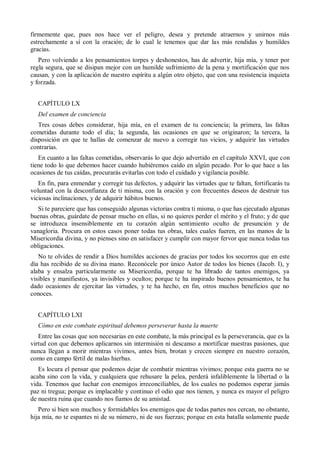 firmemente que, pues nos hace ver el peligro, desea y pretende atraernos y unirnos más
estrechamente a sí con la oración; de lo cual le tenemos que dar las más rendidas y humildes
gracias.
Pero volviendo a los pensamientos torpes y deshonestos, has de advertir, hija mía, y tener por
regla segura, que se disipan mejor con un humilde sufrimiento de la pena y mortificación que nos
causan, y con la aplicación de nuestro espíritu a algún otro objeto, que con una resistencia inquieta
y forzada.
CAPÍTULO LX
Del examen de conciencia
Tres cosas debes considerar, hija mía, en el examen de tu conciencia; la primera, las faltas
cometidas durante todo el día; la segunda, las ocasiones en que se originaron; la tercera, la
disposición en que te hallas de comenzar de nuevo a corregir tus vicios, y adquirir las virtudes
contrarias.
En cuanto a las faltas cometidas, observarás lo que dejo advertido en el capítulo XXVI, que con
tiene todo lo que debemos hacer cuando hubiéremos caído en algún pecado. Por lo que hace a las
ocasiones de tus caídas, procurarás evitarlas con todo el cuidado y vigilancia posible.
En fin, para enmendar y corregir tus defectos, y adquirir las virtudes que te faltan, fortificarás tu
voluntad con la desconfianza de ti misma, con la oración y con frecuentes deseos de destruir tus
viciosas inclinaciones, y de adquirir hábitos buenos.
Si te pareciere que has conseguido algunas victorias contra ti misma, o que has ejecutado algunas
buenas obras, guárdate de pensar mucho en ellas, si no quieres perder el mérito y el fruto; y de que
se introduzca insensiblemente en tu corazón algún sentimiento oculto de presunción y de
vanagloria. Procura en estos casos poner todas tus obras, tales cuales fueren, en las manos de la
Misericordia divina, y no pienses sino en satisfacer y cumplir con mayor fervor que nunca todas tus
obligaciones.
No te olvides de rendir a Dios humildes acciones de gracias por todos los socorros que en este
día has recibido de su divina mano. Reconócele por único Autor de todos los bienes (Jacob. I), y
alaba y ensalza particularmente su Misericordia, porque te ha librado de tantos enemigos, ya
visibles y manifiestos, ya invisibles y ocultos; porque te ha inspirado buenos pensamientos, te ha
dado ocasiones de ejercitar las virtudes, y te ha hecho, en fin, otros muchos beneficios que no
conoces.
CAPÍTULO LXI
Cómo en este combate espiritual debemos perseverar hasta la muerte
Entre las cosas que son necesarias en este combate, la más principal es la perseverancia, que es la
virtud con que debemos aplicarnos sin intermisión ni descanso a mortificar nuestras pasiones, que
nunca llegan a morir mientras vivimos, antes bien, brotan y crecen siempre en nuestro corazón,
como en campo fértil de malas hierbas.
Es locura el pensar que podemos dejar de combatir mientras vivimos; porque esta guerra no se
acaba sino con la vida, y cualquiera que rehusare la pelea, perderá infaliblemente la libertad o la
vida. Tenemos que luchar con enemigos irreconciliables, de los cuales no podemos esperar jamás
paz ni tregua; porque es implacable y continuo el odio que nos tienen, y nunca es mayor el peligro
de nuestra ruina que cuando nos fiamos de su amistad.
Pero si bien son muchos y formidables los enemigos que de todas partes nos cercan, no obstante,
hija mía, no te espantes ni de su número, ni de sus fuerzas; porque en esta batalla solamente puede
 