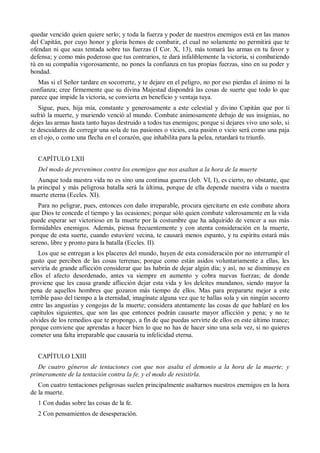 quedar vencido quien quiere serlo; y toda la fuerza y poder de nuestros enemigos está en las manos
del Capitán, por cuyo honor y gloria hemos de combatir, el cual no solamente no permitirá que te
ofendan ni que seas tentada sobre tus fuerzas (I Cor. X, 13), más tomará las armas en tu favor y
defensa; y como más poderoso que tus contrarios, te dará infaliblemente la victoria, si combatiendo
tú en su compañía vigorosamente, no pones la confianza en tus propias fuerzas, sino en su poder y
bondad.
Mas si el Señor tardare en socorrerte, y te dejare en el peligro, no por eso pierdas el ánimo ni la
confianza; cree firmemente que su divina Majestad dispondrá las cosas de suerte que todo lo que
parece que impide la victoria, se convierta en beneficio y ventaja tuya.
Sigue, pues, hija mía, constante y generosamente a este celestial y divino Capitán que por ti
sufrió la muerte, y muriendo venció al mundo. Combate animosamente debajo de sus insignias, no
dejes las armas hasta tanto hayas destruido a todos tus enemigos; porque si dejares vivo uno solo, si
te descuidares de corregir una sola de tus pasiones o vicios, esta pasión o vicio será como una paja
en el ojo, o como una flecha en el corazón, que inhabilita para la pelea, retardará tu triunfo.
CAPÍTULO LXII
Del modo de prevenimos contra los enemigos que nos asaltan a la hora de la muerte
Aunque toda nuestra vida no es sino una continua guerra (Job. VI, I), es cierto, no obstante, que
la principal y más peligrosa batalla será la última, porque de ella depende nuestra vida o nuestra
muerte eterna (Eccles. XI).
Para no peligrar, pues, entonces con daño irreparable, procura ejercitarte en este combate ahora
que Dios te concede el tiempo y las ocasiones; porque sólo quien combate valerosamente en la vida
puede esperar ser victorioso en la muerte por la costumbre que ha adquirido de vencer a sus más
formidables enemigos. Además, piensa frecuentemente y con atenta consideración en la muerte,
porque de esta suerte, cuando estuviere vecina, te causará menos espanto, y tu espíritu estará más
sereno, libre y pronto para la batalla (Eccles. II).
Los que se entregan a los placeres del mundo, huyen de esta consideración por no interrumpir el
gusto que perciben de las cosas terrenas; porque como están asidos voluntariamente a ellas, les
serviría de grande aflicción considerar que las habrán de dejar algún día; y así, no se disminuye en
ellos el afecto desordenado, antes va siempre en aumento y cobra nuevas fuerzas; de donde
proviene que les causa grande aflicción dejar esta vida y los deleites mundanos, siendo mayor la
pena de aquellos hombres que gozaron más tiempo de ellos. Mas para prepararte mejor a este
terrible paso del tiempo a la eternidad, imagínate alguna vez que te hallas sola y sin ningún socorro
entre las angustias y congojas de la muerte; considera atentamente las cosas de que hablaré en los
capítulos siguientes, que son las que entonces podrán causarte mayor aflicción y pena; y no te
olvides de los remedios que te propongo, a fin de que puedas servirte de ellos en este último trance;
porque conviene que aprendas a hacer bien lo que no has de hacer sino una sola vez, si no quieres
cometer una falta irreparable que causaría tu infelicidad eterna.
CAPÍTULO LXIII
De cuatro géneros de tentaciones con que nos asalta el demonio a la hora de la muerte; y
primeramente de la tentación contra la fe, y el modo de resistirla.
Con cuatro tentaciones peligrosas suelen principalmente asaltarnos nuestros enemigos en la hora
de la muerte.
1 Con dudas sobre las cosas de la fe.
2 Con pensamientos de desesperación.
 