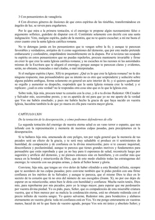 3 Con pensamientos de vanagloria.
4 Con diversos géneros de ilusiones de que estos espíritus de las tinieblas, transformándose en
ángeles de luz, se sirven para engañarnos.
Por lo que mira a la primera tentación, si el enemigo te propone algún razonamiento falso o
argumento sofístico, guárdate de disputar con él. Conténtate solamente con decirle con una santa
indignación: Vete, maligno espíritu, padre de la mentira, que no te quiero escuchar; a mí me basta el
creer cuanto cree la santa Iglesia católica romana.
No te detengas jamás en los pensamientos que te vengan sobre la fe; y aunque te parezcan
favorables y verdaderos, arrójalos de ti como sugestiones del demonio, que por este medio pretende
embarazarte y confundirte, empeñándote insensiblemente en la disputa. Por si tuvieras tan ocupado
tu espíritu en estos pensamientos que no puedas repelerlos, procura mantenerte invariable y firme
en creer lo que cree la santa Iglesia católica romana; y no escuches ni las razones ni las autoridades
mismas de la Escritura que te alegará el enemigo; porque aunque te parezcan claras y evidentes,
serán, no obstante, truncadas o mal citadas, o mal interpretadas.
Si el maligno espíritu (Apoc. XII) te preguntare: ¿Qué es lo que cree la Iglesia romana? no le des
ninguna respuesta; mas persuadiéndote que su intento no es otro que sorprenderte y seducirte sobre
alguna palabra ambigua, forma solamente en general un acto interior de fe; y si quieres quebrantar
su orgullo y aumentar su despecho, respóndele que la santa Iglesia romana cree la verdad; y si
replicare: ¿cuál es esta verdad? no le respondas otra cosa sino que es lo que la Iglesia cree.
Sobre todo, hija mía, procura tener tu corazón con la cruz, y di a tu divino Redentor: Oh Creador
y Salvador mío, socorredme presto, y no os apartéis de mi para que yo no me aparte de la verdad
que Vos me habéis enseñado; y pues me habéis hecho la gracia de que haya nacido en vuestra
Iglesia, hacedme también la de que yo muera en ella para vuestra mayor gloria.
CAPÍTULO LXIV
De la tentación de la desesperación, y cómo podremos defendernos de ella
La segunda tentación del enemigo de nuestra eterna salud es un vano terror o espanto, que nos
infunde con la representación y memoria de nuestras culpas pasadas, para precipitarnos en la
desesperación.
Si te hallares hija mía, amenazada de este peligro, ten por regla general que la memoria de tus
pecados será un efecto de la gracia, y te será muy saludable si produce en ti sentimientos de
humildad, de compunción y de confianza en la divina misericordia; pero si te causare inquietud,
desconfianza y pusilanimidad, aunque te parezca que tienes grandes motivos y fundamentos para
persuadirte que estás reprobada y que ya no hay para ti esperanza de salud, reconócele luego por
sugestión y artificio del demonio, y no pienses entonces sino en humillarte, y en confiar más que
nunca en la bondad y misericordia de Dios; que de este modo eludirás todas las estratagemas del
enemigo; lo vencerás con sus propias armas, y darás al Señor honor y gloria.
Conviene, hija mía, que tengas un vivo dolor de haber ofendido a esta Bondad infinita, siempre
que te acordares de tus culpas pasadas; pero conviene también que le pidas perdón con una firme
confianza en los méritos de tu Salvador; y aunque te parezca, que el mismo Dios te dice en lo
secreto de tu corazón que tú no eres del número de sus escogidos (Joann. X), no por eso dejes de
esperar en su misericordia; antes bien le dirás con humildad y confianza: Mucha razón tenéis, Dios
mío, para reprobarme por mis pecados; pero yo la tengo mayor, para esperar que me perdonaréis
por vuestra divina piedad. Yo os pido, pues, Señor, que os compadezcáis de esta miserable criatura
vuestra, que si bien merece por su malicia la condenación eterna, está no obstante redimida con el
precio infinito de vuestra sangre. Yo quiero salvarme, Redentor mío, para bendeciros y alabaros
eternamente en vuestra gloria: toda mi confianza está en Vos. Yo me pongo enteramente en vuestras
manos, haced de mí lo que fuere de vuestro agrado, porque Vos sois mi único y absoluto Señor; y
 