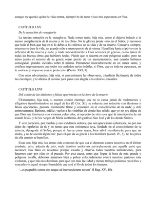 aunque me queráis quitar la vida eterna, siempre he de tener vivas mis esperanzas en Vos.
CAPÍTULO LXV
De la tentación de vanagloria
La tercera tentación es la vanagloria. Nada temas tanto, hija mía, como el dejarte inducir a la
menor complacencia de ti misma y de tus obras. No te gloríes jamás sino en el Señor, y reconoce
que todo el bien que hay en ti lo debes a los méritos de su vida y de su muerte. Conserva siempre,
mientras te dure la vida, un grande odio y menosprecio de ti misma. Humíllate hasta el polvo con la
reflexión de tu miseria y nada, y rinde incesantemente a Dios acciones de gracias, como Autor de
todas las buenas obras que hubieres hecho. Pídele que te socorra en este peligroso asalto; pero no
mires jamás el socorro de su gracia como precio de tus merecimientos, aun cuando hubieres
conseguido grandes victorias sobre ti misma. Permanece invariablemente en un temor santo, y
confiesa ingenuamente que todos tus cuidados serían inútiles, si Dios, que es toda tu esperanza, no
te asistiese y amparase con su protección (Psalm. XVI, 8).
Con estas advertencias, hija mía, si puntualmente las observares, triunfarás fácilmente de todos
tus enemigos; y te abrirás el camino para pasar con alegría a la celestial Jerusalén.
CAPÍTULO LXVI
Del asalto de las ilusiones y falsas apariencias en la hora de la muerte
Últimamente, hija mía, si nuestro común enemigo que no se cansa jamás de molestarnos y
afligirnos transformándose en ángel de luz (II Cor. XI), se esfuerza por seducirte con ilusiones y
falsas apariencias, procura mantenerte firme y constante en el conocimiento de tu nada; y dile
animosamente: Retírate, infeliz; vuelve a las tinieblas de donde has salido; que yo no soy digna de
que Dios me favorezca con visiones celestiales, ni necesito de otra cosa que la misericordia de mi
amado Jesús, y de los ruegos de María santísima, del glorioso San José y de los demás Santos.
Y si te pareciere, por muchas y casi evidentes señales, que son apariciones celestiales, no por eso
dejes de repelerlas de ti; y no temas que esta resistencia tuya, fundada en el conocimiento de tu
miseria, desagrade al Señor; porque si fueren cosas suyas, bien sabrá manifestarlo, para que no
dudes, y no te suceda algún mal: pues el que da su gracia a los humildes (Jacob. IV, 6), no los priva
de ella cuando se humillan.
Estas son, hija mía, las armas más comunes de que usa el demonio contra nosotros en el último
combate; pero, además de esto, suele también asaltarnos particularmente por aquella parte que
reconoce más flaca en nosotros; porque estudia y observa todas nuestras inclinaciones, para
hacernos caer por ellas en el pecado. Por esta causa, antes que llegue la hora de esta grande y
peligrosa batalla, debemos armarnos bien y pelear esforzadamente contra nuestras pasiones más
violentas, y que más nos dominan, para que con más facilidad y menos trabajo podamos resistirlas y
vencerlas en aquel tiempo formidable que será el fin de todos los tiempos.
―...et pugnabis contra eos usque ad internecionem eorum‖ (I Reg. XV, 18).
 
