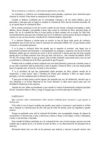 De la resistencia y violencia, y del modo de gobernarse con ellas
La resistencia y violencia son verdaderamente armas pesadas y penosas, pero necesarias para,
alcanzar la victoria. Estas armas se manejan en la forma siguiente:
Cuando te hallares combatida por tu corrompida voluntad y de tus malos hábitos, que te
persuaden y tiran para que no hagas ni cumplas la voluntad de Dios, has de resistirlos diciendo: Sí,
sí, yo quiero hacer la voluntad de Dios.
De la misma resistencia te has de revestir cuando de esta misma voluntad corrompida y malos
hábitos, fueres llamada y persuadida a hacer algo contra la voluntad de Dios, diciendo luego al
punto: No, no; la voluntad de Dios es la que quiero yo hacer siempre con su ayuda. Ea, Dios mío,
socorredme presto para que esta voluntad, que en mí se halla por vuestra gracia, de hacer siempre la
vuestra, no sea, en esta ocasión, vencida de mi voluntad antigua y depravada.
Y si sintieres flaqueza y mucha pena en resistir, te has de hacer toda suerte de violencia,
acordándote que el reino de los cielos lo alcanzan los esforzados (Matth. XI, 12) que luchan contra
sí mismos y sus propias pasiones.
Y si la pena o violencia fuere tan grande que te angustie el corazón, vete luego con el
pensamiento al huerto de Getsemaní, y acompañando tus congojas y angustias con las de tu divino
Redentor, pídele que en virtud de las suyas te dé la victoria de ti misma para que de todo corazón
puedas decir a tu Padre celestial: Non sicut ego eolo, sed sicut tu... fiat voluntas tua (Matth. XXVI,
39, 42). No se haga, Señor, lo que yo quiero, sino tu santa voluntad; y procurarás una y otra vez unir
y conformar tu voluntad con la de Dios, queriendo lo que Él quiere.
Pondrás todo tu cuidado en hacer cualquier acto con tanta plenitud y pureza de voluntad, como si
en eso sólo consistiese toda la perfección y todo el agrado y honra de Dios; y de este modo podrás
hacer el segundo acto, el tercero, el cuarto y otros muchos.
Y si te acordares de que has quebrantado algún precepto de Dios, duélete mucho de la
trasgresión, y toma mayor vigor y fortaleza de ánimo para obedecer a Dios en aquel mismo
precepto, o en otro cualquiera que te ofreciere la ocasión.
Y para que no dejes pasar ocasión alguna, por pequeña que sea, de obedecerle, advierte que si
eres obediente a su divina Majestad en las cosas mínimas, te dará nueva gracia para que con
facilidad le obedezcas en las mayores.
Además de esto, debes acostumbrarte a que cuando te viniere al pensamiento cualquier precepto
divino, lo primero adores a Dios; y luego le ruegues que te socorra para que le obedezcas.
CAPÍTULO V
Que conviene velar continuamente sobre nuestra voluntad para reconocer a qué pasión se
inclina más
Vela sobre ti con el mayor cuidado que puedas, para espiar y reconocer a qué pasión se inclina
más a menudo tu voluntad; pues de ella, más que de todas las demás, suele ser engañada y quedar
esclava.
Porque no pudiendo estar sola la voluntad del hombre, sino acompañada siempre de alguna de
sus pasiones, es forzoso que, o ame, o aborrezca, o desee, o huya, o esté alegre, o triste, o desespere,
o tema, o sea atrevida, o iracunda.
Pero cuando la hallares inclinada, no a la voluntad divina, sino al amor propio, procura con todo
cuidado que se aparte de él, y se incline al amor de Dios, y a la observancia de los preceptos de su
santa ley.
Procurarás hacer esto, no sólo en las pasiones que inducen y mueven a pecado mortal, sino
 