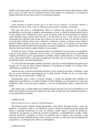 también en las que pueden ocasionar los veniales; porque aunque éstas mueven ligeramente y obran
poco a poco, con todo enervan y debilitan nuestra virtud cuando son voluntarias, y nos ponen en
peligro manifiesto de caer muy en breve en los pecados mortales.
CAPÍTULO VI
Cómo quitando la primera pasión, que es el amor de las criaturas y de nosotros mismos, y
ordenando este amor a Dios, todas las demás pasiones quedan corregidas y ordenadas.
Para que más breve y ordenadamente libres tu voluntad del cautiverio de las pasiones
desordenadas, conviene que te apliques continuamente a vencer y ordenar la primera pasión, que es
el amor propio; pues ordenada ésta, que es como la cabeza, todas las demás pasiones la seguirán,
como miembros suyos, porque nacen de ella, y en ella tienen su raíz y vida, como se reconoce
claramente con el discurso, pues lo que más se desea es lo que más se ama; y lo que más se ama es
en lo que más se deleita el que ama; y solamente se aborrece, se huye y contrista, lo que impide y
ofende al objeto amado; ni otra cosa se espera sino la que se ama. Y al contrario, de ésta misma
desesperamos cuando la dificultad de alcanzarla nos parece insuperable; y ninguno teme, abomina o
aborrece sino lo que impide y puede ofender a la cosa amada.
El modo de vencer y ordenar esta pasión primera, es considerar la cosa que amas, sus cualidades,
y qué es lo que deseas o pretendes con este amor; y en reconociendo que tiene las cualidades de
bondad y de belleza y que lo que pretendes es utilidad y deleite, podrás decirte a ti misma muchas
veces: ¿Qué mayor belleza y qué mayor bondad que la de Dios, que es la única fuente y manantial
de todos los bienes y de toda la perfección?
Y si en lo que amas pretendes utilidad y provecho, ¿qué cosa se puede imaginar que iguale al que
consigo trae el amor de Dios? Porque amándole se transforma el hombre en el mismo Dios,
deleitándose y gozándose sólo en Él.
Además de esto, el corazón del hombre pertenece a Dios, porque lo ha creado y redimido, y cada
día con nuevos beneficios amorosamente nos lo pide diciendo: Proebe, fui mi, cor tuum mihi:
Dame, hijo mío, tu corazón (Prov. XXIII, 26).
Perteneciendo, pues, a Dios el corazón humano, y siendo tan pequeño para satisfacer las
obligaciones que debemos a su infinita Bondad, te hallas obligada a ser celosísima de no amar sino
solamente a Dios y las cosas que le agradan, y esto con la moderación, orden y modo que Dios
quiere.
Este mismo celo y cuidado debes tener también (porque estas dos cosas son el fundamento de la
fábrica de la perfección) acerca de la pasión del odio, para no aborrecer sino solamente el pecado, y
lo que puede inducir a pecado.
CAPÍTULO VII
Que conviene socorrer y ayudar la voluntad humana
Mas porque nuestra voluntad, estando apasionada, es muy débil y flaca para resistir y vencer sus
pasiones, y ordenarlas a Dios y a su obediencia como lo muestra la experiencia (pues aunque ella
quiera y proponga mortificarse en todo, no obstante, cuando llega la ocasión de practicarlo,
oprimida de sus pasiones, se olvida de sus buenos propósitos, y miserablemente se rinde a ellas);
conviene socorrerla y ayudarla, no sólo en las ocasiones que se ofrecen, sino cada hora y cada
momento, para que cobrando fuerzas contra sí misma, se venza y se libre de la dura servidumbre de
sus pasiones, y se entregue toda a Dios y a su beneplácito.
CAPÍTULO VIII
 