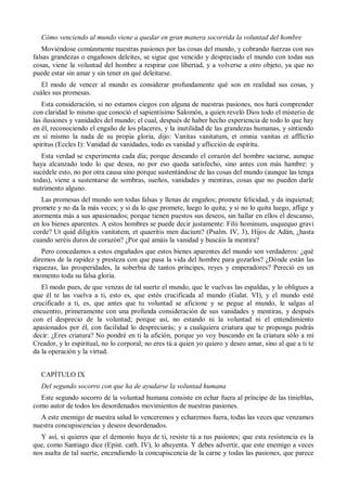 Cómo venciendo al mundo viene a quedar en gran manera socorrida la voluntad del hombre
Moviéndose comúnmente nuestras pasiones por las cosas del mundo, y cobrando fuerzas con sus
falsas grandezas o engañosos deleites, se sigue que vencido y despreciado el mundo con todas sus
cosas, viene la voluntad del hombre a respirar con libertad, y a volverse a otro objeto, ya que no
puede estar sin amar y sin tener en qué deleitarse.
El modo de vencer al mundo es considerar profundamente qué son en realidad sus cosas, y
cuáles sus promesas.
Esta consideración, si no estamos ciegos con alguna de nuestras pasiones, nos hará comprender
con claridad lo mismo que conoció el sapientísimo Salomón, a quien reveló Dios todo el misterio de
las ilusiones y vanidades del mundo; el cual, después de haber hecho experiencia de todo lo que hay
en él, reconociendo el engaño de los placeres, y la inutilidad de las grandezas humanas, y sintiendo
en sí mismo la nada de su propia gloria, dijo: Vanitas vanitatum, et omnia vanitas et afflictio
spiritus (Eccles I): Vanidad de vanidades, todo es vanidad y aflicción de espíritu.
Esta verdad se experimenta cada día; porque deseando el corazón del hombre saciarse, aunque
haya alcanzado todo lo que desea, no por eso queda satisfecho, sino antes con más hambre: y
sucédele esto, no por otra causa sino porque sustentándose de las cosas del mundo (aunque las tenga
todas), viene a sustentarse de sombras, sueños, vanidades y mentiras, cosas que no pueden darle
nutrimento alguno.
Las promesas del mundo son todas falsas y llenas de engaños; promete felicidad, y da inquietud;
promete y no da la más veces; y si da lo que promete, luego lo quita; y si no lo quita luego, aflige y
atormenta más a sus apasionados; porque tienen puestos sus deseos, sin hallar en ellos el descanso,
en los bienes aparentes. A estos hombres se puede decir justamente: Filii hominum, usquequo gravi
corde? Ut quid diligitis vanitatem, et quaeritis men dacium? (Psalm. IV, 3), Hijos de Adán, ¿hasta
cuando seréis duros de corazón? ¿Por qué amáis la vanidad y buscáis la mentira?
Pero concedamos a estos engañados que estos bienes aparentes del mundo son verdaderos: ¿qué
diremos de la rapidez y presteza con que pasa la vida del hombre para gozarlos? ¿Dónde están las
riquezas, las prosperidades, la soberbia de tantos príncipes, reyes y emperadores? Pereció en un
momento toda su falsa gloria.
El modo pues, de que venzas de tal suerte el mundo, que le vuelvas las espaldas, y lo obligues a
que él te las vuelva a ti, esto es, que estés crucificada al mundo (Galat. VI), y el mundo esté
crucificado a ti, es, que antes que tu voluntad se aficione y se pegue al mundo, le salgas al
encuentro, primeramente con una profunda consideración de sus vanidades y mentiras, y después
con el desprecio de la voluntad; porque así, no estando ni la voluntad ni el entendimiento
apasionados por él, con facilidad lo despreciarás; y a cualquiera criatura que te proponga podrás
decir: ¿Eres criatura? No pondré en ti la afición, porque yo voy buscando en la criatura sólo a mi
Creador, y lo espiritual, no lo corporal; no eres tú a quien yo quiero y deseo amar, sino al que a ti te
da la operación y la virtud.
CAPÍTULO IX
Del segundo socorro con que ha de ayudarse la voluntad humana
Este segundo socorro de la voluntad humana consiste en echar fuera al príncipe de las tinieblas,
como autor de todos los desordenados movimientos de nuestras pasiones.
A este enemigo de nuestra salud lo venceremos y echaremos fuera, todas las veces que venzamos
nuestra concupiscencias y deseos desordenados.
Y así, si quieres que el demonio huya de ti, resiste tú a tus pasiones; que esta resistencia es la
que, como Santiago dice (Epist. cath. IV), lo ahuyenta. Y debes advertir, que este enemigo a veces
nos asalta de tal suerte, encendiendo la concupiscencia de la carne y todas las pasiones, que parece
 