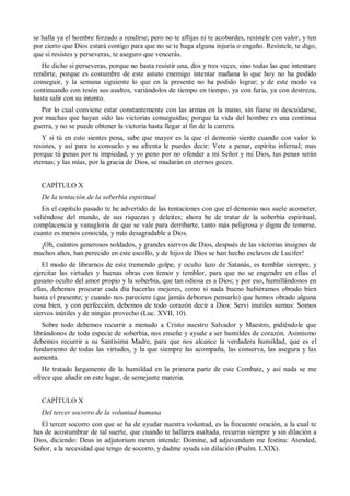 se halla ya el hombre forzado a rendirse; pero no te aflijas ni te acobardes, resístele con valor, y ten
por cierto que Dios estará contigo para que no se te haga alguna injuria o engaño. Resístele, te digo,
que si resistes y perseveras, te aseguro que vencerás.
He dicho si perseveras, porque no basta resistir una, dos y tres veces, sino todas las que intentare
rendirte, porque es costumbre de este astuto enemigo intentar mañana lo que hoy no ha podido
conseguir, y la semana siguiente lo que en la presente no ha podido lograr; y de este modo va
continuando con tesón sus asaltos, variándolos de tiempo en tiempo, ya con furia, ya con destreza,
hasta salir con su intento.
Por lo cual conviene estar constantemente con las armas en la mano, sin fiarse ni descuidarse,
por muchas que hayan sido las victorias conseguidas; porque la vida del hombre es una continua
guerra, y no se puede obtener la victoria hasta llegar al fin de la carrera.
Y si tú en esto sientes pena, sabe que mayor es la que el demonio siente cuando con valor lo
resistes, y así para tu consuelo y su afrenta le puedes decir: Vete a penar, espíritu infernal; mas
porque tú penas por tu impiedad, y yo peno por no ofender a mi Señor y mi Dios, tus penas serán
eternas; y las mías, por la gracia de Dios, se mudarán en eternos goces.
CAPÍTULO X
De la tentación de la soberbia espiritual
En el capítulo pasado te he advertido de las tentaciones con que el demonio nos suele acometer,
valiéndose del mundo, de sus riquezas y deleites; ahora he de tratar de la soberbia espiritual,
complacencia y vanagloria de que se vale para derribarte, tanto más peligrosa y digna de temerse,
cuanto es menos conocida, y más desagradable a Dios.
¡Oh, cuántos generosos soldados, y grandes siervos de Dios, después de las victorias insignes de
muchos años, han perecido en este escollo, y de hijos de Dios se han hecho esclavos de Lucifer!
El modo de librarnos de este tremendo golpe, y oculto lazo de Satanás, es temblar siempre, y
ejercitar las virtudes y buenas obras con temor y temblor, para que no se engendre en ellas el
gusano oculto del amor propio y la soberbia, que tan odiosa es a Dios; y por eso, humillándonos en
ellas, debemos procurar cada día hacerlas mejores, como si nada bueno hubiéramos obrado bien
hasta el presente; y cuando nos pareciere (que jamás debemos pensarlo) que hemos obrado alguna
cosa bien, y con perfección, debemos de todo corazón decir a Dios: Servi inutiles sumus: Somos
siervos inútiles y de ningún provecho (Luc. XVII, 10).
Sobre todo debemos recurrir a menudo a Cristo nuestro Salvador y Maestro, pidiéndole que
librándonos de toda especie de soberbia, nos enseñe y ayude a ser humildes de corazón. Asimismo
debemos recurrir a su Santísima Madre, para que nos alcance la verdadera humildad, que es el
fundamento de todas las virtudes, y la que siempre las acompaña, las conserva, las asegura y las
aumenta.
He tratado largamente de la humildad en la primera parte de este Combate, y así nada se me
ofrece que añadir en este lugar, de semejante materia.
CAPÍTULO X
Del tercer socorro de la voluntad humana
El tercer socorro con que se ha de ayudar nuestra voluntad, es la frecuente oración, a la cual te
has de acostumbrar de tal suerte, que cuando te hallares asaltada, recurras siempre y sin dilación a
Dios, diciendo: Deus in adjutorium meum intende: Domine, ad adjuvandum me festina: Atended,
Señor, a la necesidad que tengo de socorro, y dadme ayuda sin dilación (Psalm. LXIX).
 