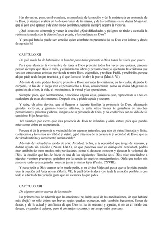 Has de entrar, pues, en el combate, acompañada de la oración y de la resistencia en presencia de
tu Dios, y siempre vestida de la desconfianza de ti misma, y de la confianza en su divina Majestad;
que si con este aparato y de este modo combates, tendrás siempre segura la victoria.
¿Qué cosas no sobrepuja y vence la oración? ¿Qué dificultades y peligros no rinde y avasalla la
resistencia unida con la desconfianza propia, y la confianza en Dios?
Y ¿en qué batalla puede ser vencido quien combate en presencia de su Dios con ánimo y deseo
de agradarle?
CAPÍTULO XII
De qué modo ha de habituarse el hombre para tener presente a Dios todas las veces que quiera
Para que alcances la costumbre de tener a Dios presente todas las veces que quieras, procura
pensar siempre que Dios te mira, y considera tus obras y pensamientos; o que todas las criaturas que
ves son otras tantas celosías por donde te mira Dios, escondido, y te dice: Pedid, y recibiréis, porque
al que pide se da lo que necesita, y al que llama se le abre la puerta (Matth. VI).
Además de esto, podrán hacerte presente a Dios, mirando las criaturas; en las cuales, dejando lo
corporal, te has de ir luego con el pensamiento a Dios, considerando cómo su divina Majestad es
quien les da el ser, la vida, el movimiento, la virtud y las operaciones.
Siempre, pues, que combatiendo, o haciendo alguna cosa, quisieres orar, represéntate a Dios en
cualquiera de estas dos maneras. Después ora, y pídele ayuda y socorro.
Y sabe, oh alma devota, que si llegares a hacerte familiar la presencia de Dios, alcanzarás
grandes victorias, y ganarás tesoros infinitos, y entre otros bienes te guardarás de muchos
pensamientos, palabras y obras, indignos de la presencia de Dios, y no conformes con la vida de su
santísimo Hijo Jesucristo.
Ten también por cierto que esta presencia de Dios te infundirá y dará virtud, para que puedas
estar como debes en su presencia.
Porque si de la presencia y vecindad de los agentes naturales, que son de virtud limitada y finita,
contraemos y tomamos su calidad y virtud, ¿qué diremos de la presencia y vecindad de Dios, que es
de virtud infinita y sumamente comunicable?
Además del sobredicho modo de orar: Atended, Señor, a la necesidad que tengo de socorro, y
dadme ayuda sin dilación (Psalm. LXIX), de que podemos usar en cualquiera necesidad, podrás
orar también de otros modos más particulares, como si desearas conocer y ejecutar la voluntad de
Dios, la oración que has de hacer es una de las siguientes: Bendito sois, Dios mío; enseñadme a
ejecutar vuestros preceptos: guiadme por la senda de vuestros mandamientos. Ojalá que todos mis
pasos se enderecen a guardar vuestras justas y santas leyes (Psalm. CXVIII).
Y para pedir a Dios cuanto se le puede pedir, y su divina Majestad gusta que se le pida, puedes
usar la oración del Pater noster (Matth. VI), la cual deberás decir con toda la atención posible, y con
todo el afecto de tu corazón, para que así alcances lo que pides.
CAPÍTULO XIII
De algunos avisos acerca de la oración
Lo primero has de advertir que las oraciones (no hablo aquí de las meditaciones, de que hablaré
más abajo) no sólo deben ser breves según quedan expuestas, más también frecuentes, llenas de
deseo, y de fe actual y confianza de que Dios te ha de socorrer y ayudar, si no en el modo que
deseas, y cuando tú quieres, pero sí con mejor socorro, y en tiempo más oportuno.
 