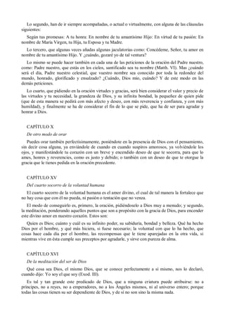 Lo segundo, han de ir siempre acompañadas, o actual o virtualmente, con alguna de las cláusulas
siguientes:
Según tus promesas: A tu honra: En nombre de tu amantísimo Hijo: En virtud de tu pasión: En
nombre de María Virgen, tu Hija, tu Esposa y tu Madre.
Lo tercero, que algunas veces añadas algunas jaculatorias como: Concédeme, Señor, tu amor en
nombre de tu amantísimo Hijo. Y ¿cuándo, gozaré yo de tal ventura?
Lo mismo se puede hacer también en cada una de las peticiones de la oración del Padre nuestro,
como: Padre nuestro, que estás en los cielos, santificado sea tu nombre (Matth. VI). Mas ¿cuándo
será el día, Padre nuestro celestial, que vuestro nombre sea conocido por toda la redondez del
mundo, honrado, glorificado y ensalzado? ¿Cuándo, Dios mío, cuándo? Y de este modo en las
demás peticiones.
Lo cuarto, que pidiendo en la oración virtudes y gracias, será bien considerar el valor y precio de
las virtudes y tu necesidad, la grandeza de Dios, y su infinita bondad, la pequeñez de quien pide
(que de esta manera se pedirá con más afecto y deseo, con más reverencia y confianza, y con más
humildad), y finalmente se ha de considerar el fin de lo que se pide, que ha de ser para agradar y
honrar a Dios.
CAPÍTULO X
De otro modo de orar
Puedes orar también perfectísimamente, poniéndote en la presencia de Dios con el pensamiento,
sin decir cosa alguna, ya enviándole de cuando en cuando suspiros amorosos, ya volviéndole los
ojos, y manifestándole tu corazón con un breve y encendido deseo de que te socorra, para que lo
ames, honres y reverencies, como es justo y debido; o también con un deseo de que te otorgue la
gracia que le tienes pedida en la oración precedente.
CAPÍTULO XV
Del cuarto socorro de la voluntad humana
El cuarto socorro de la voluntad humana es el amor divino, el cual de tal manera la fortalece que
no hay cosa que con él no pueda, ni pasión o tentación que no venza.
El modo de conseguirlo es, primero, la oración, pidiéndoselo a Dios muy a menudo; y segundo,
la meditación, ponderando aquellos puntos que son a propósito con la gracia de Dios, para encender
este divino amor en nuestro corazón. Estos son:
Quien es Dios; cuánto y cuál es su infinito poder, su sabiduría, bondad y belleza. Qué ha hecho
Dios por el hombre, y qué más hiciera, si fuese necesario; la voluntad con que lo ha hecho, que
cosas hace cada día por el hombre, las recompensas que le tiene aparejadas en la otra vida, si
mientras vive en ésta cumple sus preceptos por agradarle, y sirve con pureza de alma.
CAPÍTULO XVI
De la meditación del ser de Dios
Qué cosa sea Dios, el mismo Dios, que se conoce perfectamente a sí mismo, nos lo declaró,
cuando dijo: Yo soy el que soy (Exod. III).
Es tal y tan grande este predicado de Dios, que a ninguna criatura puede atribuirse: no a
príncipes, no a reyes, no a emperadores, no a los Ángeles mismos, ni al universo entero; porque
todas las cosas tienen su ser dependiente de Dios, y de sí no son sino la misma nada.
 
