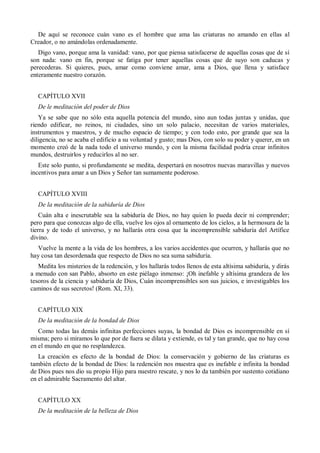 De aquí se reconoce cuán vano es el hombre que ama las criaturas no amando en ellas al
Creador, o no amándolas ordenadamente.
Digo vano, porque ama la vanidad: vano, por que piensa satisfacerse de aquellas cosas que de sí
son nada: vano en fin, porque se fatiga por tener aquellas cosas que de suyo son caducas y
perecederas. Si quieres, pues, amar como conviene amar, ama a Dios, que llena y satisface
enteramente nuestro corazón.
CAPÍTULO XVII
De le meditación del poder de Dios
Ya se sabe que no sólo esta aquella potencia del mundo, sino aun todas juntas y unidas, que
riendo edificar, no reinos, ni ciudades, sino un solo palacio, necesitan de varios materiales,
instrumentos y maestros, y de mucho espacio de tiempo; y con todo esto, por grande que sea la
diligencia, no se acaba el edificio a su voluntad y gusto; mas Dios, con solo su poder y querer, en un
momento creó de la nada todo el universo mundo, y con la misma facilidad podría crear infinitos
mundos, destruirlos y reducirlos al no ser.
Este solo punto, si profundamente se medita, despertará en nosotros nuevas maravillas y nuevos
incentivos para amar a un Dios y Señor tan sumamente poderoso.
CAPÍTULO XVIII
De la meditación de la sabiduría de Dios
Cuán alta e inescrutable sea la sabiduría de Dios, no hay quien lo pueda decir ni comprender;
pero para que conozcas algo de ella, vuelve los ojos al ornamento de los cielos, a la hermosura de la
tierra y de todo el universo, y no hallarás otra cosa que la incomprensible sabiduría del Artífice
divino.
Vuelve la mente a la vida de los hombres, a los varios accidentes que ocurren, y hallarás que no
hay cosa tan desordenada que respecto de Dios no sea suma sabiduría.
Medita los misterios de la redención, y los hallarás todos llenos de esta altísima sabiduría, y dirás
a menudo con san Pablo, absorto en este piélago inmenso: ¡Oh inefable y altísima grandeza de los
tesoros de la ciencia y sabiduría de Dios, Cuán incomprensibles son sus juicios, e investigables los
caminos de sus secretos! (Rom. XI, 33).
CAPÍTULO XIX
De la meditación de la bondad de Dios
Como todas las demás infinitas perfecciones suyas, la bondad de Dios es incomprensible en sí
misma; pero si miramos lo que por de fuera se dilata y extiende, es tal y tan grande, que no hay cosa
en el mundo en que no resplandezca.
La creación es efecto de la bondad de Dios: la conservación y gobierno de las criaturas es
también efecto de la bondad de Dios: la redención nos muestra que es inefable e infinita la bondad
de Dios pues nos dio su propio Hijo para nuestro rescate, y nos lo da también por sustento cotidiano
en el admirable Sacramento del altar.
CAPÍTULO XX
De la meditación de la belleza de Dios
 