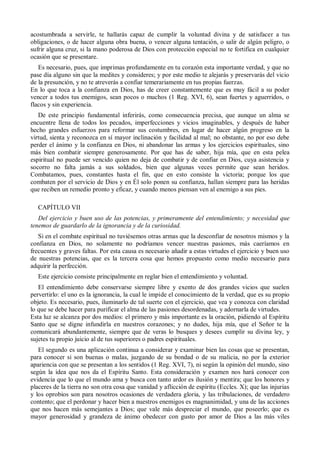 acostumbrada a servirle, te hallarás capaz de cumplir la voluntad divina y de satisfacer a tus
obligaciones, o de hacer alguna obra buena, o vencer alguna tentación, o salir de algún peligro, o
sufrir alguna cruz, si la mano poderosa de Dios con protección especial no te fortifica en cualquier
ocasión que se presentare.
Es necesario, pues, que imprimas profundamente en tu corazón esta importante verdad, y que no
pase día alguno sin que la medites y consideres; y por este medio te alejarás y preservarás del vicio
de la presunción, y no te atreverás a confiar temerariamente en tus propias fuerzas.
En lo que toca a la confianza en Dios, has de creer constantemente que es muy fácil a su poder
vencer a todos tus enemigos, sean pocos o muchos (1 Reg. XVI, 6), sean fuertes y aguerridos, o
flacos y sin experiencia.
De este principio fundamental inferirás, como consecuencia precisa, que aunque un alma se
encuentre llena de todos los pecados, imperfecciones y vicios imaginables, y después de haber
hecho grandes esfuerzos para reformar sus costumbres, en lugar de hacer algún progreso en la
virtud, sienta y reconozca en sí mayor inclinación y facilidad al mal; no obstante, no por eso debe
perder el ánimo y la confianza en Dios, ni abandonar las armas y los ejercicios espirituales, sino
más bien combatir siempre generosamente. Por que has de saber, hija mía, que en esta pelea
espiritual no puede ser vencido quien no deja de combatir y de confiar en Dios, cuya asistencia y
socorro no falta jamás a sus soldados, bien que algunas veces permite que sean heridos.
Combatamos, pues, constantes hasta el fin, que en esto consiste la victoria; porque los que
combaten por el servicio de Dios y en Él solo ponen su confianza, hallan siempre para las heridas
que reciben un remedio pronto y eficaz, y cuando menos piensan ven al enemigo a sus pies.
CAPÍTULO VII
Del ejercicio y buen uso de las potencias, y primeramente del entendimiento; y necesidad que
tenemos de guardarlo de la ignorancia y de la curiosidad.
Si en el combate espiritual no tuviésemos otras armas que la desconfiar de nosotros mismos y la
confianza en Dios, no solamente no podríamos vencer nuestras pasiones, más caeríamos en
frecuentes y graves faltas. Por esta causa es necesario añadir a estas virtudes el ejercicio y buen uso
de nuestras potencias, que es la tercera cosa que hemos propuesto como medio necesario para
adquirir la perfección.
Este ejercicio consiste principalmente en reglar bien el entendimiento y voluntad.
El entendimiento debe conservarse siempre libre y exento de dos grandes vicios que suelen
pervertirlo: el uno es la ignorancia, la cual le impide el conocimiento de la verdad, que es su propio
objeto. Es necesario, pues, iluminarlo de tal suerte con el ejercicio, que vea y conozca con claridad
lo que se debe hacer para purificar el alma de las pasiones desordenadas, y adornarla de virtudes.
Esta luz se alcanza por dos medios: el primero y más importante es la oración, pidiendo al Espíritu
Santo que se digne infundirla en nuestros corazones; y no dudes, hija mía, que el Señor te la
comunicará abundantemente, siempre que de veras lo busques y desees cumplir su divina ley, y
sujetes tu propio juicio al de tus superiores o padres espirituales.
El segundo es una aplicación continua a considerar y examinar bien las cosas que se presentan,
para conocer si son buenas o malas, juzgando de su bondad o de su malicia, no por la exterior
apariencia con que se presentan a los sentidos (1 Reg. XVI, 7), ni según la opinión del mundo, sino
según la idea que nos da el Espíritu Santo. Esta consideración y examen nos hará conocer con
evidencia que lo que el mundo ama y busca con tanto ardor es ilusión y mentira; que los honores y
placeres de la tierra no son otra cosa que vanidad y aflicción de espíritu (Eccles. X); que las injurias
y los oprobios son para nosotros ocasiones de verdadera gloria, y las tribulaciones, de verdadero
contento; que el perdonar y hacer bien a nuestros enemigos es magnanimidad, y una de las acciones
que nos hacen más semejantes a Dios; que vale más despreciar el mundo, que poseerlo; que es
mayor generosidad y grandeza de ánimo obedecer con gusto por amor de Dios a las más viles
 