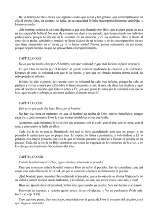 De la belleza de Dios, basta que sepamos todos que es tal y tan grande, que contemplándose en
ella el mismo Dios, ab aeterno, se halla, en su capacidad infinita incomprensiblemente satisfecho y
bienaventurado.
¡Oh hombre, conoce la altísima dignidad a que eres llamado por Dios, que es para gozar de esta
su incomparable belleza! No seas de corazón tan duro y tan pesado, que despreciando sus infinitas
perfecciones, pongas tu afición en la vanidad, en las mentiras y en las sombras. Dios te llama al
amor de su poder, sabiduría y bondad: te llama al goce de su belleza, y de los incomparables bienes
que tiene preparados en el cielo; ¿y tú te haces sordo? Piensa, piensa seriamente en tus cosas;
porque llegará tiempo en que no aprovechará el arrepentimiento.
CAPÍTULO XXI
De lo que ha hecho Dios por el hombre, con que voluntad, y que más hiciera si fuese necesario
Lo que Dios ha hecho por el hombre, se puede conocer meditando la creación y la redención.
Después de esto, la voluntad con que lo ha hecho, y con que ha obrado nuestra eterna salud, ha
sobrepujado lo infinito.
Infinito ha sido el precio del rescate; pero la voluntad ha sido más infinita, porque ha sido de
padecer y volver a morir por el hombre si fuese necesario; y así, si eres, oh alma, tan deudora al que
con tal rescate te rescató, que toda te debes a Él; ¿en qué grado lo serás por la voluntad con que lo
hizo, que excede y sobrepuja en tantos quilates al mismo rescate?
CAPÍTULO XXII
Qué es lo que cada día hace Dios por el hombre
No hay día, hora ni momento en que el hombre no reciba de Dios nuevos beneficios; porque
cada día y cada momento Dios lo crea, conservándolo en el ser que le dio.
Asimismo, cada momento le sirve con sus criaturas, con el cielo, con el aire, con la tierra, con el
mar, y con cuanto se halla en ellos.
Cada día le da su gracia, llamándolo del mal al bien, guardándolo para que no peque, y en
pecando lo ayuda para que no peque más. Lo espera, lo llama a penitencia, y volviéndose a Él, lo
perdona con mayor presteza que con la que el mismo pecador se mueve a buscar el perdón de su
pecado. Cada día le envía su Hijo santísimo con todas las riquezas de los misterios de la cruz, y se
lo entrega en el santísimo Sacramento del altar.
CAPÍTULO XXIII
Cuánta bondad muestra Dios, aguardando y tolerando al pecador
Para que conozcas cuánta bondad muestra Dios en sufrir al pecador, has de considerar, que así
como ama indeciblemente la virtud, así por el contrario aborrece infinitamente el pecado.
¡Qué bondad, pues, muestra Dios sufriendo al pecador, que a los ojos de su divina Majestad y de
su infinita pureza comete tantas maldades, y lo ofende, no una, dos o tres veces, sino más y más!
Bien veo (puede decir el pecador), Señor mío, que cuando yo pecaba, Vos me decíais al corazón:
Entremos en cuentas, y veamos quién vence: tú en ofenderme, y Yo en perdonarte (Vide infr.
tract. IV, cap. XVI).
Creo que este punto, bien meditado, encenderá con la gracia de Dios el corazón del pecador, para
que luego se convierta.
 
