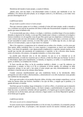 Destiérrese del mundo el amor propio, y cesará el infierno.
¿Quién, pues, será tan impío y tan desacordado contra sí mismo, que meditando el ser, las
calidades y los efectos del amor propio, no se indigne contra él, y lo aborrezca, y con todas veras
procure desarraigarlo de sí?
CAPÍTULO XXVI
De que modo se podrá conocer el amor propio
Para que conozcas cuánto en ti se dilata y extiende el reino del amor propio, acude a menudo a
ver y examinar con cuál de las pasiones del alma se halla más frecuentemente ocupada tu voluntad,
puesto que nunca la hallarás sola.
Y en reconociendo que ama, o desea, o se alegra, o entristece, considera luego si la cosa amada o
deseada es alguna de las virtudes, o cosa que Dios manda amar o desear; y asimismo en la alegría o
tristeza considerar si es de aquellas cosas de que Dios quiere que nos alegremos o entristezcamos; o
si por ventura todo esto nace del mundo o del apego a las criaturas, por tratar y conversar con ellas,
no por necesidad ni cuanto conviene, ni como Dios quiere. Y si hallas algo de esto, es claro que
reina en ti el amor propio, y que es el que mueve tu voluntad.
Mas si los negocios y ocupaciones de la voluntad son en orden a las virtudes, y en las cosas que
Dios quiere, debes considerar bien si a estos negocios y ocupaciones se mueve por voluntad de
Dios, y por deseo de agradarle, o por alguna propia complacencia y capricho; porque muchas veces
sucede que movido uno puramente de complacencia o capricho, se da a diversas obras buenas,
como a la oración, a los ayunos, a la sagrada comunión, y a otras cosas santas.
La prueba para discernir esto es de dos maneras: la una es si tu voluntad no se da
indiferentemente, en todas las ocasiones que se ofrecen, a todas las obras que son buenas: la otra es
si ofreciéndose algún justo impedimento, se lamenta, se inquieta y se turba; o si sucediendo como
quiere, se deleita y se complace de sí misma.
Si fuere movida por Dios, se ha de considerar también a dónde, y a qué fin endereza sus
operaciones; y aunque va bien si el fin es solamente el divino agrado, sin embargo no debe
asegurarse; porque es tan sutil y tan astuto el amor propio que muy disimuladamente se suele
introducir y mezclar aun en las mismas obras buenas.
Cuando conozcas manifiestamente que esta crudelísima bestia se ha introducido, debes
perseguirla con todo el odio y aborrecimiento, y desterrarla de ti, no sólo al practicar cosas grandes
sino también las más pequeñas.
De lo que está oculto y tú no puedes discernir, debes, oh alma, estar siempre sospechosa; y así en
todas las buenas obras que hicieres, humíllale a los ojos de Dios, y ruégale que te perdone, y te
guarde del amor a ti misma.
Será bien que por la mañana, luego al despertar, te vuelvas a Dios, y le protestes que tu intención
y pensamiento es de no ofenderlo jamás, y de hacer siempre, y particularmente en aquel día y en
todas las cosas, su santísima voluntad, sólo por agradarle; y le rogarás que te socorra siempre, y que
te proteja con su divina mano, para que conozcas y hagas cuanto a su divina Majestad le agrada, y
en la forma que le agrada.
CAPITULO XXVII
Del sexto socorro de la voluntad humana
El sexto socorro de la voluntad del hombre es el de oír misa, la confesión y la comunión; porque
siendo la gracia de Dios, el principal y más necesario socorro de nuestra voluntad, para que se
 