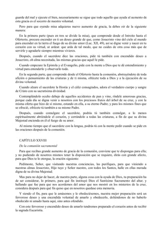 guarde del mal y ejecute el bien, necesariamente se sigue que todo aquello que ayuda al aumento de
esta gracia es el socorro de nuestra voluntad.
Pero para que oyendo misa adquieras nuevo aumento de gracia, la debes oir de la siguiente
manera:
En la primera parte (pues en tres se divide la misa), que comprende desde el Introito hasta el
Ofertorio, procura encender en ti un deseo grande de que, como Jesucristo vino del cielo al mundo
para encender en la tierra el fuego de su divino amor (Luc. XII, 49), así se digne venir y nacer en tu
corazón con su virtud, ut ardeat: que arda de tal modo, que no cuides de otra cosa más que de
servirle y agradarle siempre mientras vivieres.
Después, cuando el sacerdote dice las oraciones, pide tú también con encendido deseo a
Jesucristo, oh alma necesitada, las mismas gracias que aquél le pide.
Cuando empezare la Epístola y el Evangelio, pide con la mente a Dios que te dé entendimiento y
virtud para entenderlo y observarlo todo.
En la segunda parte, que comprende desde el Ofertorio hasta la comunión, abstrayéndote de toda
afición o pensamiento de las criaturas y de ti misma, ofrécete toda a Dios y a la ejecución de su
divina voluntad.
Cuando alzare el sacerdote la Hostia y el cáliz consagrados, adora el verdadero cuerpo y sangre
de Cristo con su sacratísima divinidad.
Contemplándolo oculto debajo de aquellos accidentes de pan y vino, ríndele amorosas gracias,
porque cada día se digna venir a nosotros con los preciosos frutos del árbol de su cruz, y con la
misma oferta que hizo de sí mismo, estando en ella, a su eterno Padre; y para los mismos fines que
se ofreció, ofrécete tú también a su mismo Padre.
Después, cuando comulgare el sacerdote, podrás tú también comulgar, a lo menos
espiritualmente abriéndole el corazón, y cerrándolo a todas las criaturas, a fin de que su divina
Majestad encienda en él el fuego de su amor.
Al mismo tiempo que el sacerdote con la lengua, podrás tú con la mente pedir cuando se pide en
las oraciones después de la comunión.
CAPÍTULO XXVIII
De la comunión sacramental
Para que recibas grande aumento de gracia de la comunión, conviene que te dispongas para ella;
y no pudiendo de nosotros mismos tener la disposición que se requiere, dirás con grande afecto,
para que Dios te lo otorgue, la oración siguiente:
Pedímoste, Señor, que visitando nuestras conciencias, las purifiques, para que viniendo a
nuestras almas Jesucristo, Hijo tuyo y Señor nuestro, con todos los Santos, halle en ellas morada
digna de su divina Majestad.
Mas para no dejar de hacer, de nuestra parte, alguna cosa con la ayuda de Dios, tu preparación ha
de ser considerar, lo primero, para qué fin instituyó Dios el Santísimo Sacramento del altar; y
hallando que fue para que nos acordemos del amor que nos mostró en los misterios de la cruz,
considera después para qué fin quiso que en nosotros quedase esta memoria.
Y siendo el fin, para que le amásemos y le obedeciésemos, nuestra mejor preparación será un
fervoroso deseo y una encendida voluntad de amarlo y obedecerlo, doliéndonos de no haberlo
obedecido ni amado hasta aquí, sino antes ofendido.
Con este fervoroso y encendido deseo de amarlo tendremos preparado el corazón antes de recibir
la sagrada Eucaristía.
 