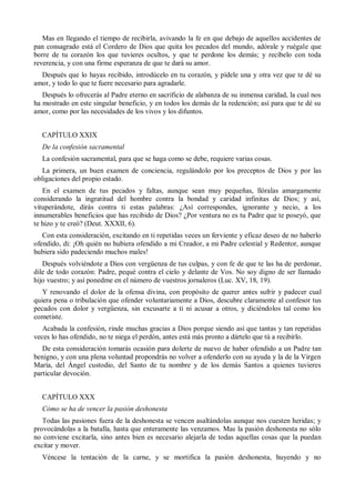 Mas en llegando el tiempo de recibirla, avivando la fe en que debajo de aquellos accidentes de
pan consagrado está el Cordero de Dios que quita los pecados del mundo, adórale y ruégale que
borre de tu corazón los que tuvieres ocultos, y que te perdone los demás; y recíbelo con toda
reverencia, y con una firme esperanza de que te dará su amor.
Después que lo hayas recibido, introdúcelo en tu corazón, y pídele una y otra vez que te dé su
amor, y todo lo que te fuere necesario para agradarle.
Después lo ofrecerás al Padre eterno en sacrificio de alabanza de su inmensa caridad, la cual nos
ha mostrado en este singular beneficio, y en todos los demás de la redención; así para que te dé su
amor, como por las necesidades de los vivos y los difuntos.
CAPÍTULO XXIX
De la confesión sacramental
La confesión sacramental, para que se haga como se debe, requiere varias cosas.
La primera, un buen examen de conciencia, regulándolo por los preceptos de Dios y por las
obligaciones del propio estado.
En el examen de tus pecados y faltas, aunque sean muy pequeñas, llóralas amargamente
considerando la ingratitud del hombre contra la bondad y caridad infinitas de Dios; y así,
vituperándote, dirás contra ti estas palabras: ¿Así correspondes, ignorante y necio, a los
innumerables beneficios que has recibido de Dios? ¿Por ventura no es tu Padre que te poseyó, que
te hizo y te creó? (Deut. XXXII, 6).
Con esta consideración, excitando en ti repetidas veces un ferviente y eficaz deseo de no haberlo
ofendido, di: ¡Oh quién no hubiera ofendido a mi Creador, a mi Padre celestial y Redentor, aunque
hubiera sido padeciendo muchos males!
Después volviéndote a Dios con vergüenza de tus culpas, y con fe de que te las ha de perdonar,
dile de todo corazón: Padre, pequé contra el cielo y delante de Vos. No soy digno de ser llamado
hijo vuestro; y así ponedme en el número de vuestros jornaleros (Luc. XV, 18, 19).
Y renovando el dolor de la ofensa divina, con propósito de querer antes sufrir y padecer cual
quiera pena o tribulación que ofender voluntariamente a Dios, descubre claramente al confesor tus
pecados con dolor y vergüenza, sin excusarte a ti ni acusar a otros, y diciéndolos tal como los
cometiste.
Acabada la confesión, rinde muchas gracias a Dios porque siendo así que tantas y tan repetidas
veces lo has ofendido, no te niega el perdón, antes está más pronto a dártelo que tú a recibirlo.
De esta consideración tomarás ocasión para dolerte de nuevo de haber ofendido a un Padre tan
benigno, y con una plena voluntad propondrás no volver a ofenderlo con su ayuda y la de la Virgen
María, del Ángel custodio, del Santo de tu nombre y de los demás Santos a quienes tuvieres
particular devoción.
CAPÍTULO XXX
Cómo se ha de vencer la pasión deshonesta
Todas las pasiones fuera de la deshonesta se vencen asaltándolas aunque nos cuesten heridas; y
provocándolas a la batalla, hasta que enteramente las venzamos. Mas la pasión deshonesta no sólo
no conviene excitarla, sino antes bien es necesario alejarla de todas aquellas cosas que la puedan
excitar y mover.
Véncese la tentación de la carne, y se mortifica la pasión deshonesta, huyendo y no
 