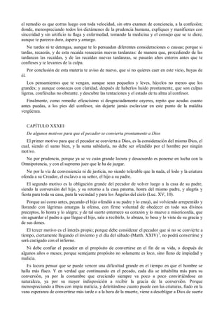 el remedio es que corras luego con toda velocidad, sin otro examen de conciencia, a la confesión;
donde, menospreciando todos los dictámenes de la prudencia humana, expliques y manifiestes con
sinceridad y sin artificio tu llaga y enfermedad, tomando la medicina y el consejo que se te diere,
aunque te parezca duro, áspero y amargo.
No tardes ni te detengas, aunque te lo persuadan diferentes consideraciones o causas; porque si
tardas, recaerás, y de esta recaída renacerán nuevas tardanzas: de manera que, procediendo de las
tardanzas las recaídas, y de las recaídas nuevas tardanzas, se pasarán años enteros antes que te
confieses y te levantes de la culpa.
Por conclusión de esta materia te aviso de nuevo, que si no quieres caer en este vicio, huyas de
él.
Los pensamientos que te vengan, aunque sean pequeños y leves, húyelos no menos que los
grandes; y aunque conozcas con claridad, después de haberlos huido prontamente, que son culpas
ligeras, confiésalas no obstante, y descubre las tentaciones y el estado de tu alma al confesor.
Finalmente, como remedio eficacísimo si desgraciadamente cayeres, repito que acudas cuanto
antes puedas, a los pies del confesor, sin dejarte jamás esclavizar en este punto de la maldita
vergüenza.
CAPÍTULO XXXIII
De algunos motivos para que el pecador se convierta prontamente a Dios
El primer motivo para que el pecador se convierta a Dios, es la consideración del mismo Dios, el
cual, siendo el sumo bien, y la suma sabiduría, no debe ser ofendido por el hombre por ningún
motivo.
No por prudencia, porque ya se ve cuán grande locura y desacuerdo es ponerse en lucha con la
Omnipotencia, y con el supremo juez que le ha de juzgar.
No por la vía de conveniencia ni de justicia, no siendo tolerable que la nada, el lodo y la criatura
ofenda a su Creador, el esclavo a su señor, el hijo a su padre.
El segundo motivo es la obligación grande del pecador de volver luego a la casa de su padre,
siendo la conversión del hijo, y su retorno a la casa paterna, honra del mismo padre, y alegría y
fiesta para toda su casa, para la vecindad y para los Ángeles del cielo (Luc. XV, 10).
Porque así como antes, pecando el hijo ofendió a su padre y lo enojó, así volviendo arrepentido y
llorando con lágrimas amargas la ofensa, con firme voluntad de obedecer en todo sus divinos
preceptos, lo honra y lo alegra; y de tal suerte enternece su corazón y lo mueve a misericordia, que
sin aguardar el padre a que llegue el hijo, sale a recibirlo, lo abraza, lo besa y lo viste de su gracia y
de sus dones.
El tercer motivo es el interés propio; porque debe considerar el pecador que si no se convierte a
tiempo, ciertamente llegando el invierno y el día del sábado (Matth. XXIV)1
, no podrá convertirse y
será castigado con el infierno.
Ni debe confiar el pecador en el propósito de convertirse en el fin de su vida, o después de
algunos años o meses; porque semejante propósito no solamente es loco, sino lleno de impiedad y
malicia.
Es locura pensar que se puede vencer una dificultad grande en el tiempo en que el hombre se
halla más flaco. Y en verdad que continuando en el pecado, cada día se inhabilita más para su
conversión, ya por la costumbre que creciendo siempre va poco a poco convirtiéndose en
naturaleza, ya por su mayor indisposición a recibir la gracia de la conversión. Porque
menospreciando a Dios con impía malicia, y deleitándose cuanto puede con las criaturas, fiado en la
vana esperanza de convertirse más tarde o a la hora de la muerte, viene a desobligar a Dios de suerte
 