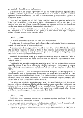 que le quita la voluntad de ayudarle eficazmente.
Es asimismo loco este consejo y propósito, por que aun cuando se conceda la posibilidad de
convertirse y alcanzar la gracia eficaz, la seguridad de que en el interín no muera el hombre de
repente sin poderse reconciliar con Dios como ha sucedido a tantos, y sucede cada día, ¿quién se la
ha dado o se la dará?
Clama, pues, oh pecador que lees esto; clama y da voces a tu Señor, diciendo: Convertidme
Señor, y me convertiré en Vos que sois mi dueño y mi Dios (Jerem. XXXI); y no ceses en tus
clamores, hasta tanto que lo hayas conseguido, llorando con amargura su ofensa, y resignándote a
practicar todo cuanto conocieres que puede agradarle y satisfacerle.
1
En el invierno se significa la frialdad de la culpa, y en el sábado la omisión de las buenas obras. Véase Ludolfo in
Vita Christi, part. II, c. X. Y en este sentido N. P. S. Cayetano por su grande humildad, decía: Rogad a Dios que mi
partida de esta vida no suceda en invierno, ni en día de sábado.
CAPÍTULO XXXIV
Del modo de procurar la conversión y el llanto de la ofensa de Dios
El mejor modo de procurar el llanto por la ofensa de Dios, es la meditación de su grandeza y
bondad, y de la caridad que ha mostrado al hombre.
Porque quien considera que pecando ha ofendido al sumo Bien y a la inefable Bondad (que no
sabe sino hacer beneficios, ni jamás ha hecho ni hace otra cosa que derramar sus gracias, y
comunicar su luz a amigos y enemigos), y considera que lo ha ofendido por un leve gusto y por un
falso deleite, no puede dejar de llorar amargamente.
Te pondrás delante de un Crucifijo, y te imaginarás que te dice: Aspice in me (Psalm. CXVIII):
Mira y considera atentamente mis llagas; tus pecados me han maltratado, y puesto en el doloroso
estado en que me ves.
Considera que Yo soy tu Dios, tu Creador y tu Padre; y así: Vuélvete a mi con llanto amargo y
encendida voluntad de que Yo no hubiese sido ofendido, y con pleno y sincero deseo de padecer
antes cualquiera grave pena que volver a ofenderme. Vuélvete a mí, que soy el que te redimí (Isai.
XLIV).
Después, figurándote a Cristo en tu imaginación coronado de espinas, vestido de púrpura con la
caña en la mano, lleno de llagas y dolores, te imaginarás que te dice: Ecce homo (Joann. XIX): He
aquí al hombre que amándote con amor inefable, te ha redimido con estos oprobios, con estas llagas
y con esta sangre. Ecce homo: Este hombre es a quien tú has ofendido, después de haberte dado
tantas pruebas de amor y colmándote de tantos beneficias.
Ecce homo: este hombre es la misericordia de Dios, y la redención copiosa. Este hombre con
todos sus méritos se ofrece por ti al Padre cada día, cada hora y cada minuto. Éste es el hombre que
sentado a la diestra de su eterno Padre pide por ti, y hace el oficio de abogado; ¿por qué, pues, me
ofendes? ¿Cómo no te vuelves a mí?: Vuélvete a mí, que así como el sol destierra la nube y deshace
la niebla, así borraré tus culpas, y olvidará tus pecados (Isai. XLII).
CAPÍTULO XXXV
De algunas razones por que los hombres viven descuidados, sin llorar las ofensas de Dios, y sin
aspirar a la virtud ni a la perfección cristiana.
Las razones por qué el hombre duerme profundamente en su tibieza, y no se levanta del pecado,
ni se da a la virtud, como debe, son diversas, y, entre otras, las siguientes:
La primera es, porque no habita dentro de sí, ni ve lo que se hace en su casa, ni sabe quién la
 