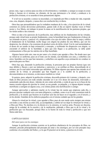 posee; mas, vago y curioso pasa sus días en divertimientos y vanidades; y aunque se ocupe en cosas
lícitas y buenas en sí mismas, no obstante, de las que pertenecen a la virtud y conducen a la
perfección cristiana, ni se acuerda ni tiene pensamiento alguno.
Y si tal vez se acuerda y conoce su necesidad, y es inspirado por Dios a mudar de vida, responde
cras, cras, después, después, y nunca dice con resolución hoy ni ahora.
Otros hay que persuadiéndose que la verdadera mudanza de la vida, y los ejercicios de la virtud,
consisten en ciertas devociones particulares, gastan todo el día en repetir muchas veces el Pater
noster y Ave María, sin trabajar ni poner la mano en la mortificación de las pasiones propias, que
los tienen asidos a las criaturas.
Otros se dan a los ejercicios de la perfección, mas edifican sin los fundamentos de las virtudes,
porque cada virtud tiene su propio fundamento, como la humildad tiene por fundamento el deseo de
ser estimado en poco, y parecer vil y despreciable a los ojos de todos. Quien abre la zanja y edifica
el fundamento de la humildad, recibe luego con alegría las piedras de esta fábrica, que son los
desprecios, las afrentas y las ocasiones de producir actos de dicha virtud. Con lo cual aumentándose
el deseo de ser tenido en baja estimación y concepto, y recibiendo los desprecios con alegría, va
creciendo el edificio de la humildad; y para que éste llegue a su perfección, se debe pedir
continuamente a Dios por los méritos de su Hijo humillado.
Algunos hacen todo esto, mas no por amor a la virtud o por agradar a Dios. De donde nace que
su virtud no es uniforme; pues en el trato con los demás, son humildes con unos, y soberbios con
otros: humildes con los que han menester, y soberbios con aquellos cuya estimación no conduce ni
aprovecha para sus fines.
Otros hay que, deseando la perfección cristiana, la procuran por sus propias fuerzas (que son
muy débiles y flacas), y por sus industrias y ejercicios; y no estriban en Dios, desconfiando de sí
mismos; por lo cual antes retroceden que adelantan. Ni faltan algunos que apenas han entrado en el
camino de la virtud, se persuaden que han llegado ya a la cumbre de la perfección, y
desvaneciéndose en sí mismos, se desvanece también su virtud
Si quieres, pues, adquirir la perfección cristiana, desconfía primero de ti misma; y después, con-
fiada en Dios procura con todo estudio encender en ti un vivo deseo de alcanzarla, renovando y
aumentado cada día este deseo. Además de esto estate advertida, y cuida de que no se te huya de las
manos ocasión alguna de ejercitar la virtud, ya sea grande, ya pequeña, y si alguna dejaste escapar,
mortifícate y castígate en alguna cosa, y no omitas jamás esta mortificación o castigo.
Aunque aproveches y adelantes mucho en la virtud, haz de cuenta que empiezas cada día, y
procura ejecutar cualquier acto con tanta diligencia y cuidado, como si en él solo consistiera toda la
perfección; y lo mismo que hicieres en el primer acto has de hacer en el segundo y en el tercero, y
en los demás. Guárdate de los defectos pequeños con el mismo cuidado que de los grandes.
Abraza la virtud por la virtud, y por agradar a Dios; pues de este modo serás siempre una misma
con todos y una misma ya estés sola, ya acompañada; y sabrás tal vez dejar la virtud por la virtud, y
a Dios por Dios. No declines ni a la diestra ni a la siniestra, ni vuelvas atrás. Procura ser discreta,
amiga de la soledad, de la oración y de la meditación, pidiendo a Dios que te dé la virtud y la
perfección que vas buscando, porque Dios es la fuente de toda la virtud y perfección a que nos
llama cada hora.
CAPÍTULO XXXVI
Del amor para con los enemigos
Aunque la perfección cristiana consiste en la perfecta obediencia de los preceptos de Dios, no
obstante, procede principalmente del precepto de amar a los enemigos, por ser este precepto muy
conforme a la costumbre del Señor, y a lo que Él practicó en la tierra, y practica en el cielo.
 